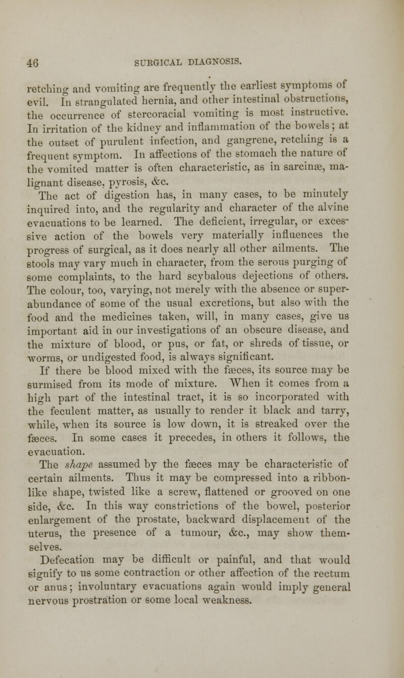 retelling and vomiting are frequently the earliest symptoms of evil. Id strangulated hernia, and other intestinal obstructions, the occurrence of stercoracial vomiting is most instructive. In irritation of the kidney and inflammation of the bowels; at the outset of purulent infection, and gangrene, retching is a frequent symptom. In affections of the stomach the nature of the vomited matter is often characteristic, as in sarcinae, ma- lignant disease, pyrosis, &c. The act of digestion has, in many cases, to be minutely inquired into, and the regularity and character of the alvine evacuations to be learned. The deficient, irregular, or exces- sive action of the bowels very materially influences the progress of surgical, as it does nearly all other ailments. The stools may vary much in character, from the serous purging of some complaints, to the hard scybalous dejections of others. The colour, too, varying, not merely with the absence or super- abundance of some of the usual excretions, but also with the food and the medicines taken, will, in many cases, give us important aid in our investigations of an obscure disease, and the mixture of blood, or pus, or fat, or shreds of tissue, or worms, or undigested food, is always significant. If there be blood mixed with the faeces, its source may be surmised from its mode of mixture. When it comes from a high part of the intestinal tract, it is so incorporated with the feculent matter, as usually to render it black and tarry, while, when its source is low down, it is streaked over the fasces. In some cases it precedes, in others it follows, the evacuation. The shape assumed by the fasces may be characteristic of certain ailments. Thus it may be compressed into a ribbon- like shape, twisted like a screw, flattened or grooved on one side, &c. In this way constrictions of the bowel, posterior enlargement of the prostate, backward displacement of the uterus, the presence of a tumour, &c, may show them- selves. Defecation may be difficult or painful, and that would signify to us some contraction or other affection of the rectum or anus; involuntary evacuations again would imply general nervous prostration or some local weakness.