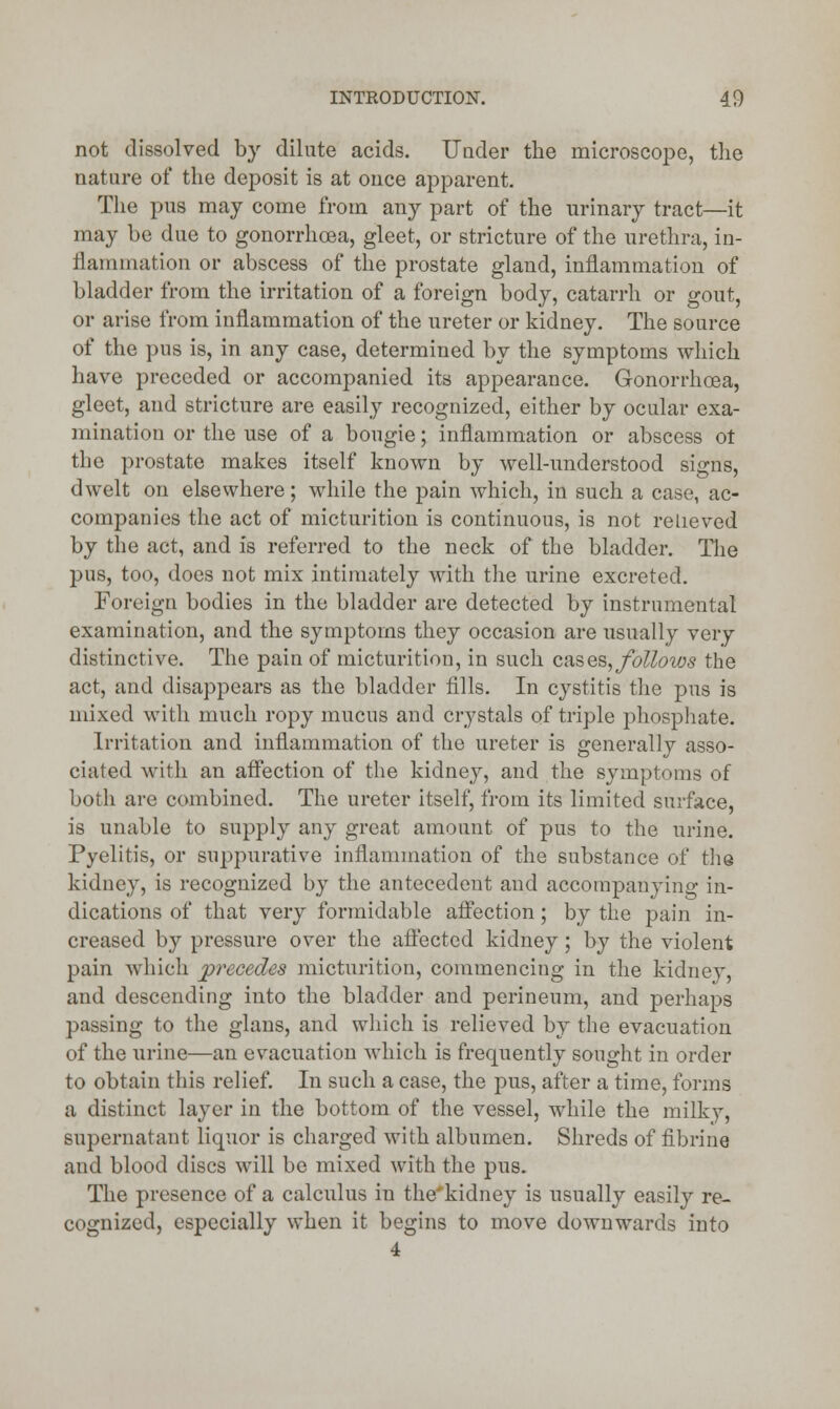 not dissolved by dilute acids. Under the microscope, the nature of the deposit is at once apparent. The pus may come from any part of the urinary tract—it may be due to gonorrhoea, gleet, or stricture of the urethra, in- flammation or abscess of the prostate gland, inflammation of bladder from the irritation of a foreign body, catarrh or gout, or arise from inflammation of the ureter or kidney. The source of the pus is, in any case, determined by the symptoms which have preceded or accompanied its appearance. Gonorrhoea, gleet, and stricture are easily recognized, either by ocular exa- mination or the use of a bougie; inflammation or abscess ot the prostate makes itself known by well-understood signs, dwelt on elsewhere; while the pain which, in such a case, ac- companies the act of micturition is continuous, is not relieved by the act, and is referred to the neck of the bladder. The pus, too, does not mix intimately with the urine excreted. Foreign bodies in the bladder are detected by instrumental examination, and the symptoms they occasion are usually very distinctive. The pain of micturition, in such cases, follows the act, and disappears as the bladder fills. In cystitis the pus is mixed with much ropy mucus and crystals of triple phosphate. Irritation and inflammation of the ureter is generally asso- ciated with an affection of the kidney, and the symptoms of both are combined. The ureter itself, from its limited surface, is unable to supply any great amount of pus to the urine. Pyelitis, or suppurative inflammation of the substance of the kidney, is recognized by the antecedent and accompanying in- dications of that very formidable affection; by the pain in- creased by pressure over the affected kidney; by the violent pain which precedes micturition, commencing in the kidney, and descending into the bladder and perineum, and perhaps passing to the glans, and which is relieved by the evacuation of the urine—an evacuation which is frequently sought in order to obtain this relief. In such a case, the pus, after a time, forms a distinct layer in the bottom of the vessel, while the milky, supernatant liquor is charged with albumen. Shreds of fibrine and blood discs will be mixed with the pus. The presence of a calculus in the'kidney is usually easily re- cognized, especially when it begins to move downwards into 4