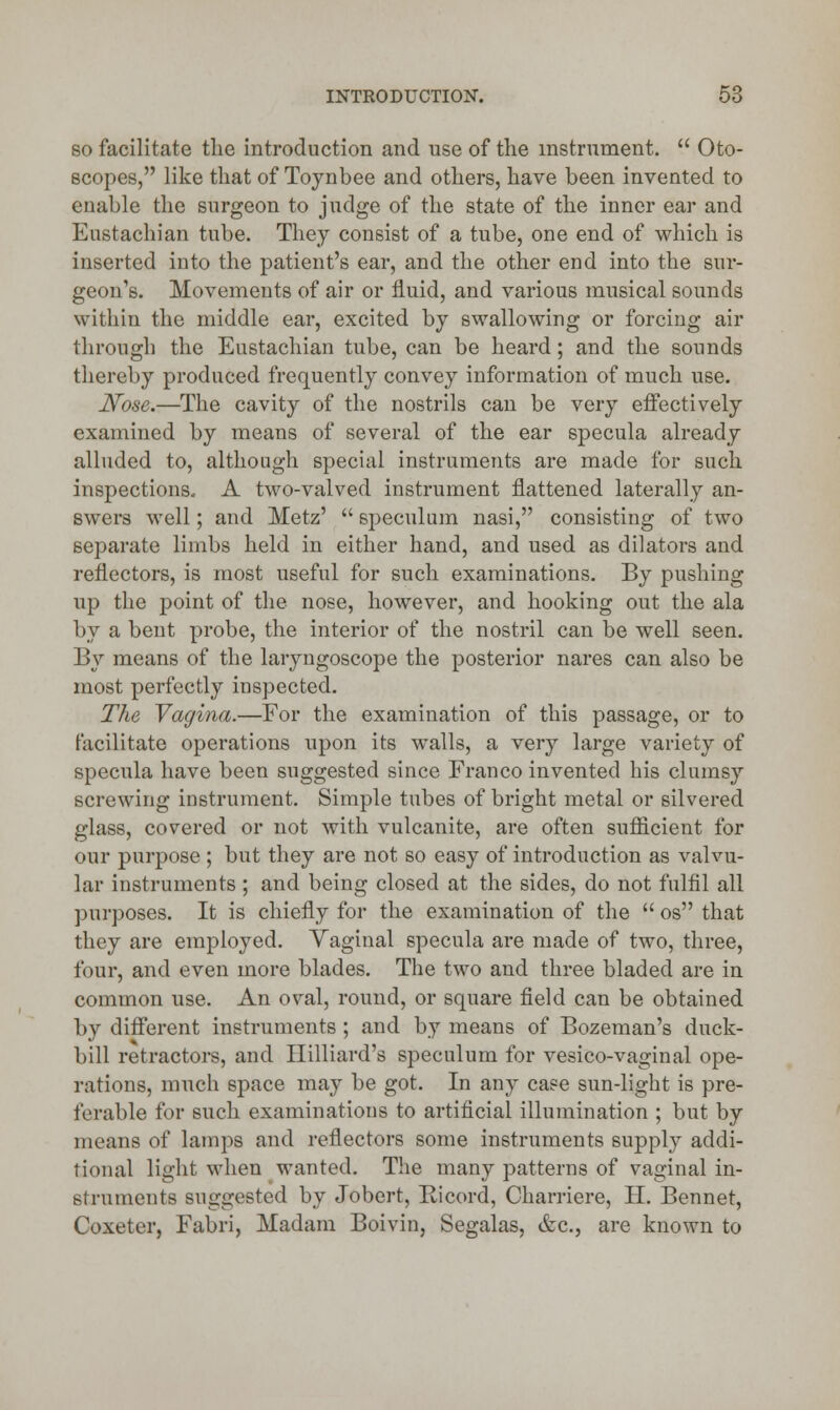 so facilitate the introduction and use of the instrument.  Oto- scopes, like that of Toynbee and others, have been invented to enable the surgeon to judge of the state of the inner ear and Eustachian tube. They consist of a tube, one end of which is inserted into the patient's ear, and the other end into the sur- geon's. Movements of air or fluid, and various musical sounds within the middle ear, excited by swallowing or forcing air through the Eustachian tube, can be heard; and the sounds thereby produced frequently convey information of much use. Nose.—The cavity of the nostrils can be very effectively examined by means of several of the ear specula already alluded to, although special instruments are made for such inspections. A two-valved instrument flattened laterally an- swers well; and Metz'  speculum nasi, consisting of two separate limbs held in either hand, and used as dilators and reflectors, is most useful for such examinations. By pushing up the point of the nose, however, and hooking out the ala by a bent probe, the interior of the nostril can be well seen. By means of the laryngoscope the posterior nares can also be most perfectly inspected. The Vagina.—For the examination of this passage, or to facilitate operations upon its walls, a very large variety of specula have been suggested since Franco invented his clumsy screwing instrument. Simple tubes of bright metal or silvered glass, covered or not with vulcanite, are often sufficient for our purpose ; but they are not so easy of introduction as valvu- lar instruments; and being closed at the sides, do not fulfil all purposes. It is chiefly for the examination of the  os that they are employed. Yaginal specula are made of two, three, four, and even more blades. The two and three bladed are in common use. An oval, round, or square field can be obtained by different instruments ; and by means of Bozeman's duck- bill retractors, and Hilliard's speculum for vesico-vaginal ope- rations, much space may be got. In any case sun-light is pre- ferable for such examinations to artificial illumination ; but by means of lamps and reflectors some instruments supply addi- tional light when wanted. The many patterns of vaginal in- struments suggested by Jobert, Ricord, Charriere, II. Bennet, Coxeter, Fabri, Madam Boivin, Segalas, &c, are known to
