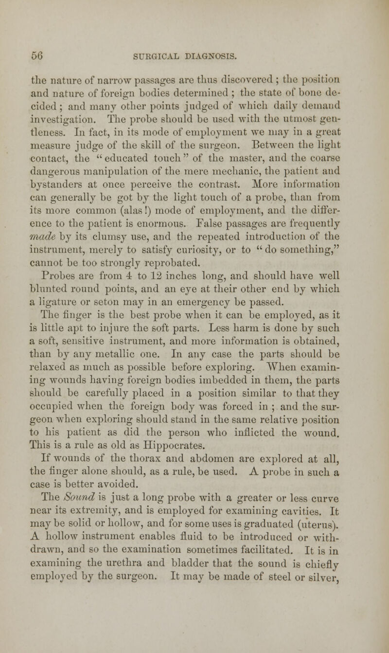 the nature of narrow passages are thus discovered ; the position and nature of foreign bodies determined ; the state of bone de- cided ; and many other points judged of which daily demand investigation. The probe should be used with the utmost gen- tleness. In fact, in its mode of employment we may in a great measure judge of the skill of the surgeon. Between the light contact, the  educated touch  of the master, and the coarse dangerous manipulation of the mere mechanic, the patient and bystanders at once perceive the contrast. More information can generally be got by the light touch of a probe, than from its more common (alas!) mode of employment, and the differ- ence to the patient is enormous. False passages are frequently made by its clumsy use, and the repeated introduction of the instrument, merely to satisfy curiosity, or to  do something, cannot be too strongly reprobated. Probes are from 4 to 12 inches long, and should have well blunted round points, and an eye at their other end by which a ligature or seton may in an emergency be passed. The finger is the best probe when it can be employed, as it is little apt to injure the soft parts. Less harm is done by such a soft, sensitive instrument, and more information is obtained, than by any metallic one. In any case the parts should be relaxed as much as possible before exploring. When examin- ing wounds having foreign bodies imbedded in them, the parts should be carefully placed in a position similar to that they occupied when the foreign body was forced in ; and the sur- geon when exploring should stand in the same relative position to his patient as did the person who inflicted the wound. This is a rule as old as Hippocrates. If wounds of the thorax and abdomen are explored at all, the finger alone should, as a rule, be used. A probe in such a case is better avoided. The Sound is just a long probe with a greater or less curve near its extremity, and is employed for examining cavities. It may be solid or hollow, and for some uses is graduated (uterus). A hollow instrument enables fluid to be introduced or with- drawn, and so the examination sometimes facilitated. It is in examining the urethra and bladder that the sound is chiefly employed by the surgeon. It may be made of steel or silver,