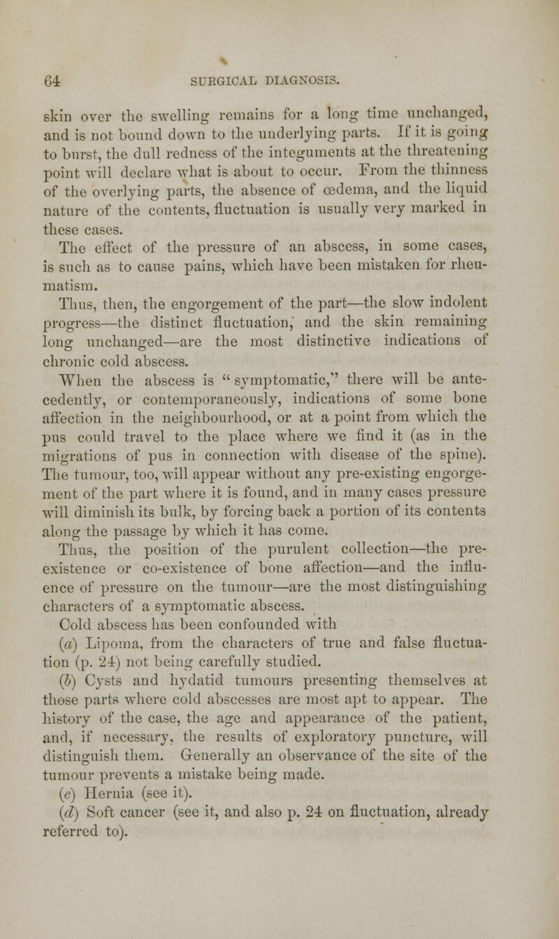 skin over the swelling remains for a long time unchanged, and is not bound down to the underlying parts. If it is going to burst, the dull redness of the integuments at the threatening point will declare what is about to occur. From the thinness of the overlying parts, the absence of oedema, and the liquid nature of the contents, fluctuation is usually very marked in these cases. The effect of the pressure of an abscess, in some cases, is such as to cause pains, which have been mistaken for rheu- matism. Thus, then, the engorgement of the part—the slow indolent progress—the distinct fluctuation, and the skin remaining lonsr unchanged—are the most distinctive indications of chronic cold abscess. When the abscess is  symptomatic,'' there will be ante- cedently, or contemporaneously, indications of some bone affection in the neighbourhood, or at a point from which the pus could travel to the place where we find it (as in the migrations of pus in connection with disease of the spine). The tumour, too, will appear without any pre-existing engorge- ment of the part where it is found, and in many cases pressure will diminish its bulk, by forcing back a portion of its contents along the passage by which it has come. Thus, the position of the purulent collection—the pre- existence or co-existence of bone affection—and the influ- ence of pressure on the tumour—are the most distinguishing characters of a symptomatic abscess. Cold abscess has been confounded with («) Lipoma, from the characters of true and false fluctua- tion (p. 24) not being carefully studied. (I) Cysts and hydatid tumours presenting themselves at those parts where cold abscesses are most apt to appear. The history of the case, the age and appearance of the patient, and, if necessary, the results of exploratory puncture, will distinguish them. Generally an observance of the site of the tumour prevents a mistake being made. (c) Hernia (see it). (d) Soft cancer (see it, and also p. 24 on fluctuation, already referred to).