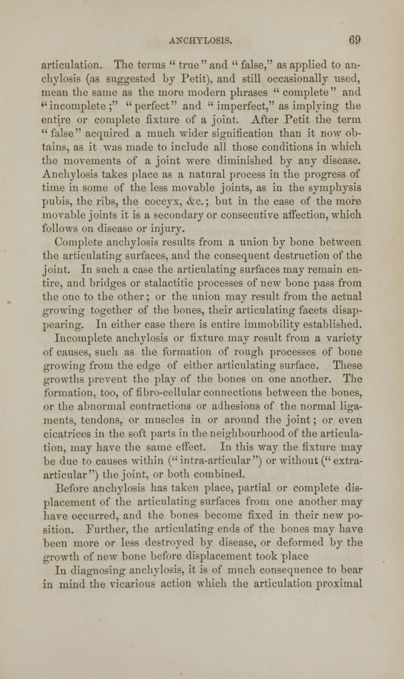 articulation. The terms  true and  false, as applied to an- chylosis (as suggested by Petit), and still occasionally used, mean the same as the more modern phrases  complete  and *'incomplete ; perfect and  imperfect, as implying the entire or complete fixture of a joint. After Petit the term false acquired a much wider signification than it now ob- tains, as it was made to include all those conditions in which the movements of a joint were diminished by any disease. Anch}rlosis takes place as a natural process in the progress of time in some of the less movable joints, as in the symphysis pubis, the ribs, the coccyx, &c.; but in the case of the more movable joints it is a secondary or consecutive affection, which follows on disease or injury. Complete anchylosis results from a union by bone between the articulating surfaces, and the consequent destruction of the joint. In such a case the articulating surfaces may remain en- tire, and bridges or stalactitic processes of new bone pass from the one to the other; or the union may result from the actual growing together of the bones, their articulating facets disap- pearing. In either case there is entire immobility established. Incomplete anchylosis or fixture may result from a variety of causes, such as the formation of rough processes of bone growing from the edge of either articulating surface. These growths prevent the play of the bones on one another. The formation, too, of fibro-cellular connections between the bones, or the abnormal contractions or adhesions of the normal liga- ments, tendons, or muscles in or around the joint; or even cicatrices in the soft parts in the neighbourhood of the articula- tion, may have the same effect. In this way the fixture may be due to causes within (intra-articular) or without ( extra- articular) the joint, or both combined. Before anchylosis has taken place, partial or complete dis- placement of the articulating surfaces from one another may have occurred, and the bones become fixed in their new po- sition. Further, the articulating ends of the bones may have been more or less destroyed by disease, or deformed by the growth of new bone before displacement took place In diagnosing anchylosis, it is of much consequence to bear in mind the vicarious action which the articulation proximal