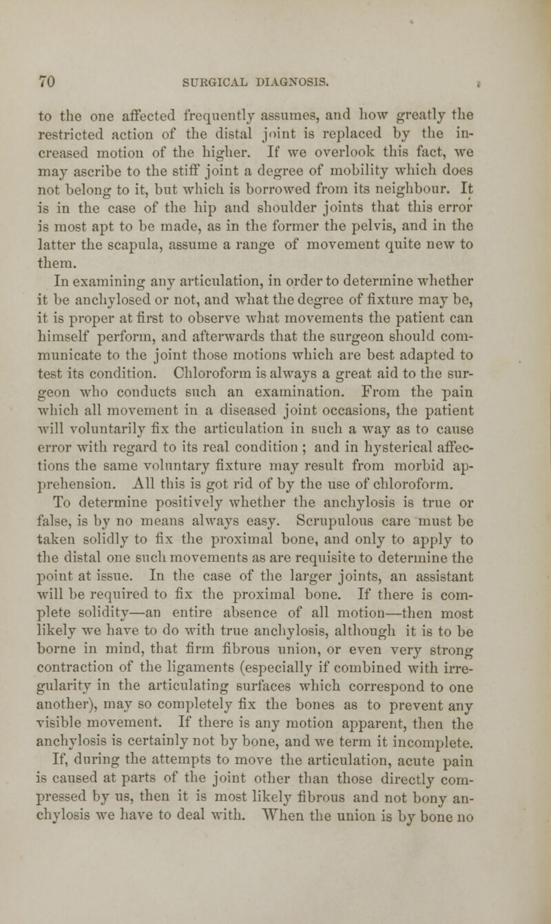 to the one affected frequently assumes, and how greatly the restricted action of the distal joint is replaced by the in- creased motion of the higher. If we overlook this fact, we may ascribe to the stiff joint a degree of mobility which does not belong to it, but which is borrowed from its neighbour. It is in the case of the liip and shoulder joints that this error is most apt to be made, as in the former the pelvis, and in the latter the scapula, assume a range of movement quite new to them. In examining any articulation, in order to determine whether it be anchylosed or not, and what the degree of fixture may be, it is proper at first to observe what movements the patient can himself perform, and afterwards that the surgeon should com- municate to the joint those motions which are best adapted to test its condition. Chloroform is always a great aid to the sur- geon who conducts such an examination. From the pain which all movement in a diseased joint occasions, the patient will voluntarily fix the articulation in such a way as to cause error with regard to its real condition ; and in hysterical affec- tions the same voluntary fixture may result from morbid ap- prehension. All this is got rid of by the use of chloroform. To determine positively whether the anchylosis is true or false, is by no means always easy. Scrupulous care must be taken solidly to fix the proximal bone, and only to apply to the distal one such movements as are requisite to determine the point at issue. In the case of the larger joints, an assistant will be required to fix the proximal bone. If there is com- plete solidity—an entire absence of all motion—then most likely we have to do with true anchylosis, although it is to be borne in mind, that firm fibrous union, or even very strong contraction of the ligaments (especially if combined with irre- gularity in the articulating surfaces which correspond to one another), may so completely fix the bones as to prevent any visible movement. If there is any motion apparent, then the anchylosis is certainly not by bone, and we term it incomplete. If, during the attempts to move the articulation, acute pain is caused at parts of the joint other than those directly com- pressed by us, then it is most likely fibrous and not bony an- chylosis we have to deal with. When the union is by bone no