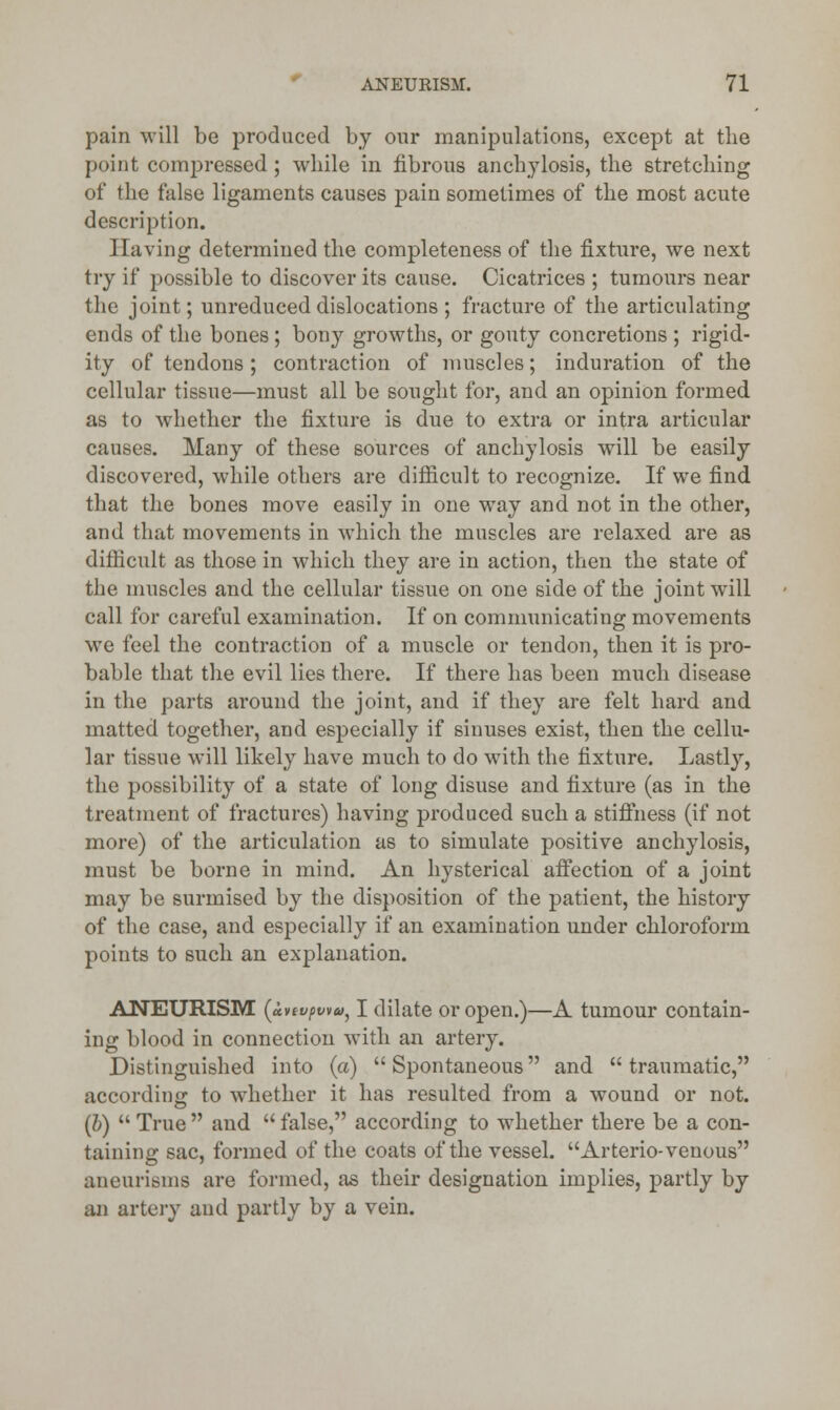 pain will be produced by our manipulations, except at the point comj^ressed; while in fibrous anchylosis, the stretching of the false ligaments causes pain sometimes of the most acute description. ]laving determined the completeness of the fixture, we next try if possible to discover its cause. Cicatrices ; tumours near the joint; unreduced dislocations; fracture of the articulating ends of the bones ; bony growths, or gouty concretions ; rigid- ity of tendons ; contraction of muscles; induration of the cellular tissue—must all be sought for, and an opinion formed as to whether the fixture is due to extra or intra articular causes. Many of these sources of anchylosis will be easily discovered, while others are difficult to recognize. If we find that the bones move easily in one way and not in the other, and that movements in which the muscles are relaxed are as difficult as those in which they are in action, then the state of the muscles and the cellular tissue on one side of the joint will call for careful examination. If on communicating movements we feel the contraction of a muscle or tendon, then it is pro- bable that the evil lies there. If there has been much disease in the parts around the joint, and if they are felt hard and matted together, and especially if sinuses exist, then the cellu- lar tissue will likely have much to do with the fixture. Lastly, the possibility of a state of long disuse and fixture (as in the treatment of fractures) having produced such a stiffness (if not more) of the articulation as to simulate positive anchylosis, must be borne in mind. An hysterical affection of a joint may be surmised by the disposition of the patient, the history of the case, and especially if an examination under chloroform points to such an explanation. ANEURISM (uvtvpweo, I dilate or open.)—A tumour contain- ing blood in connection with an artery. Distinguished into (a)  Spontaneous and  traumatic, according- to whether it has resulted from a wound or not. (b)  True  and  false, according to whether there be a con- taining sac, formed of the coats of the vessel. Arterio-venous aneurisms are formed, as their designation implies, partly by an artery and partly by a vein.