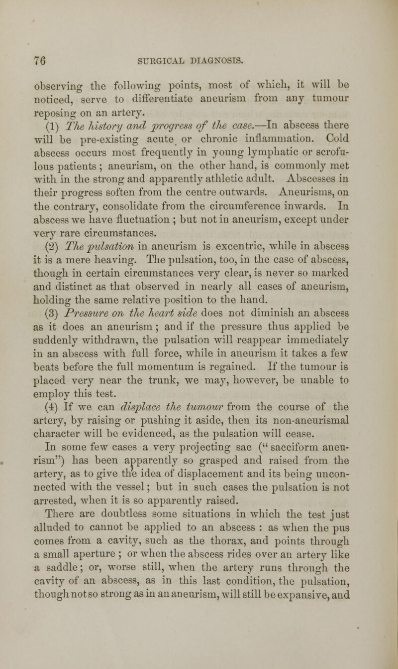 observing the following points, most of which, it will bo noticed, serve to differentiate aneurism from any tumour reposing on an artery. (1) The history and progress of the case.—In abscess there will be pre-existing acute or chronic inflammation. Cold abscess occurs most frequently in young lymphatic or scrofu- lous patients; aneurism, on the other hand, is commonly met with in the strong and apparently athletic adult. Abscesses in their progress soften from the centre outwards. Aneurisms, on the contrary, consolidate from the circumference inwards. In abscess we have fluctuation ; but not in aneurism, except under very rare circumstances. (2) The pulsation in aneurism is excentric, while in abscess it is a mere heaving. The pulsation, too, in the case of abscess, though in certain circumstances very clear, is never so marked and distinct as that observed in nearly all cases of aneurism, holding the same relative position to the hand. (3) Pressure on the heart side does not diminish an abscess as it does an aneurism; and if the pressure thus applied be suddenly withdrawn, the pulsation will reappear immediately in an abscess with full force, while in aneurism it take6 a few beats before the full momentum is regained. If the tumour is placed very near the trunk, we may, however, be unable to employ this test. (4) If we can displace the tumour from the course of the artery, by raising or pushing it aside, then its non-aneurismal character will be evidenced, as the pulsation will cease. In some few cases a very projecting sac ( sacciform aneu- rism) has been apparently so grasped and raised from the artery, as to give the idea of displacement and its being uncon- nected with the vessel; but in such cases the pulsation is not arrested, when it is so apparently raised. There are doubtless some situations in which the test just alluded to cannot be applied to an abscess : as when the pus comes from a cavity, such as the thorax, and points through a small aperture ; or when the abscess rides over an artery like a saddle; or, worse still, when the artery runs through the cavity of an abscess, as in this last condition, the pulsation, though not so strong as in an aneurism, will still be expansive, and