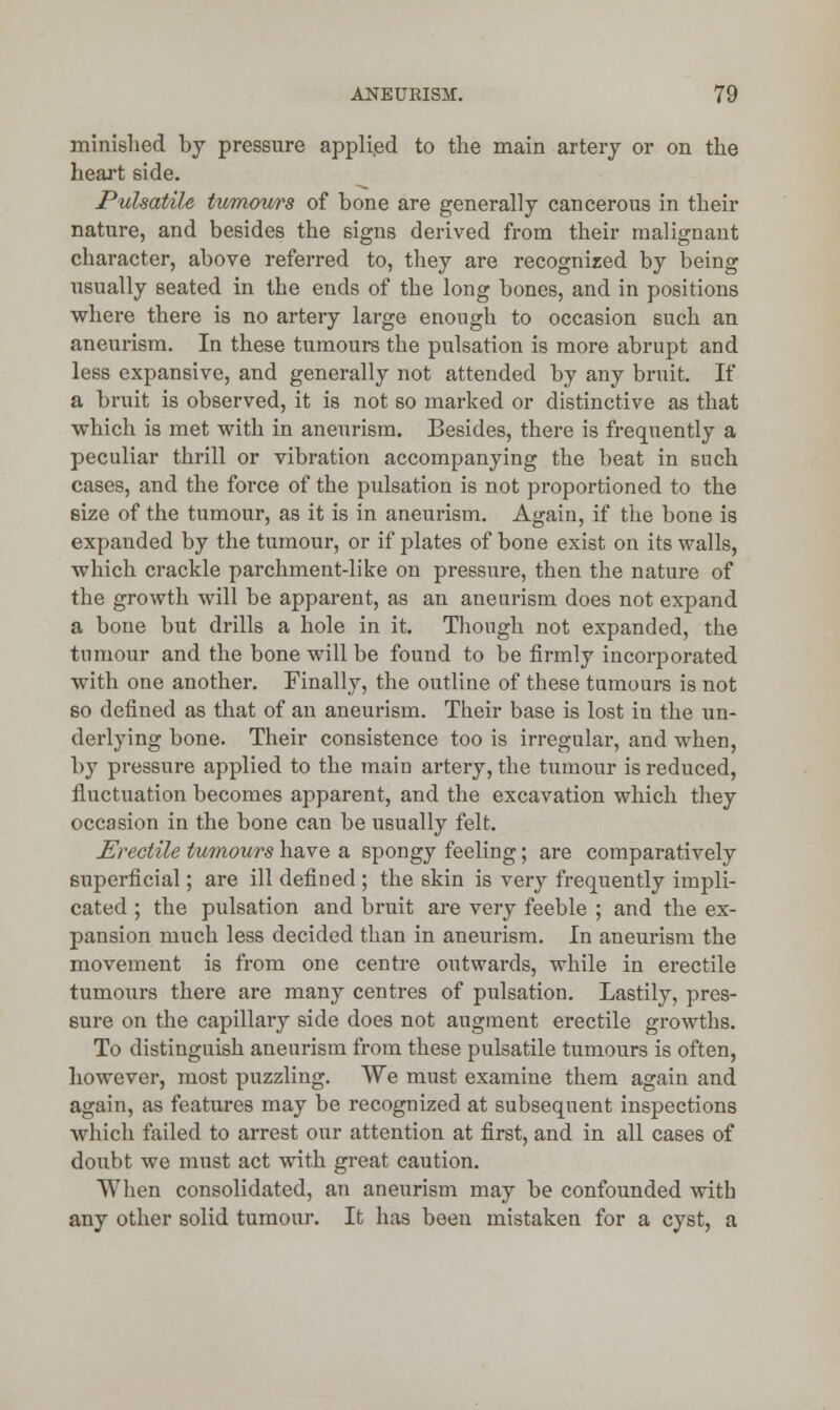 minished by pressure applied to the main artery or on the heart side. Pulsatile tumours of bone are generally cancerous in their nature, and besides the signs derived from their malignant character, above referred to, they are recognized by being usually seated in the ends of the long bones, and in positions where there is no artery large enough to occasion such an aneurism. In these tumours the pulsation is more abrupt and less expansive, and generally not attended by any bruit. If a bruit is observed, it is not so marked or distinctive as that which is met with in aneurism. Besides, there is frequently a peculiar thrill or vibration accompanying the beat in such cases, and the force of the pulsation is not proportioned to the size of the tumour, as it is in aneurism. Again, if the bone is expanded by the tumour, or if plates of bone exist on its walls, which crackle parchment-like on pressure, then the nature of the growth will be apparent, as an aneurism does not expand a bone but drills a hole in it. Though not expanded, the tumour and the bone will be found to be firmly incorporated with one another. Finally, the outline of these tumours is not so defined as that of an aneurism. Their base is lost in the un- derlying bone. Their consistence too is irregular, and when, by pressure applied to the main artery, the tumour is reduced, fluctuation becomes apparent, and the excavation which they occasion in the bone can be usually felt. Erectile tumours have a spongy feeling; are comparatively superficial; are ill defined ; the skin is very frequently impli- cated ; the pulsation and bruit are very feeble ; and the ex- pansion much less decided than in aneurism. In aneurism the movement is from one centre outwards, while in erectile tumours there are many centres of pulsation. Lastily, pres- sure on the capillary side does not augment erectile growths. To distinguish aneurism from these pulsatile tumours is often, however, most puzzling. We must examine them again and again, as features may be recognized at subsequent inspections which failed to arrest our attention at first, and in all cases of doubt we must act with great caution. When consolidated, an aneurism may be confounded with any other solid tumour. It has been mistaken for a cyst, a
