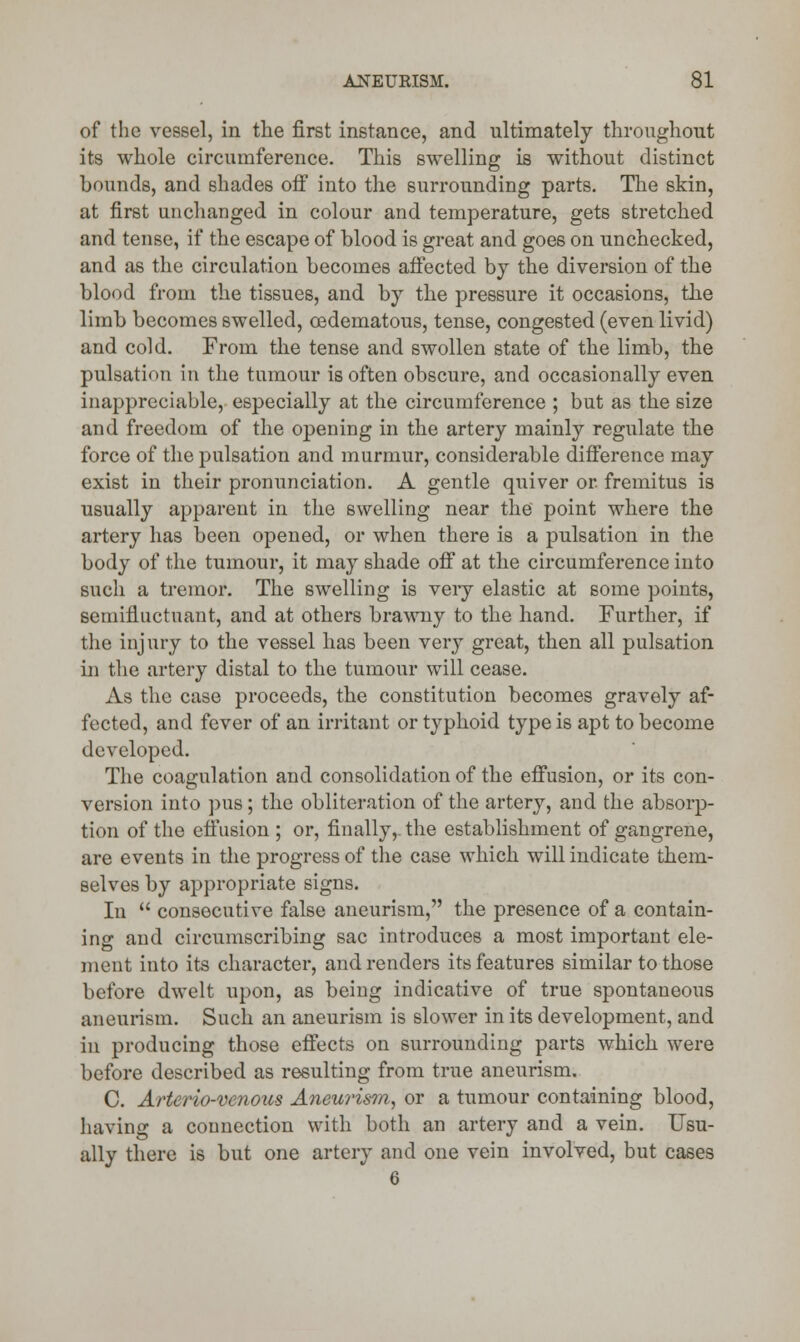 of the vessel, in the first instance, and ultimately throughout its whole circumference. This swelling is without distinct bounds, and shades off into the surrounding parts. The skin, at first unchanged in colour and temperature, gets stretched and tense, if the escape of blood is great and goes on unchecked, and as the circulation becomes affected by the diversion of the blood from the tissues, and by the pressure it occasions, the limb becomes swelled, cedematous, tense, congested (even livid) and cold. From the tense and swollen state of the limb, the pulsation in the tumour is often obscure, and occasionally even inappreciable, especially at the circumference ; but as the size and freedom of the opening in the artery mainly regulate the force of the pulsation and murmur, considerable difference may exist in their pronunciation. A gentle quiver or. fremitus is usually apparent in the swelling near the point where the artery has been opened, or when there is a pulsation in the body of the tumour, it may shade off at the circumference into such a tremor. The swelling is very elastic at some points, seininuctuant, and at others brawny to the hand. Further, if the injury to the vessel has been very great, then all pulsation in the artery distal to the tumour will cease. As the case proceeds, the constitution becomes gravely af- fected, and fever of an irritant or typhoid type is apt to become developed. The coagulation and consolidation of the effusion, or its con- version into pus; the obliteration of the artery, and the absorp- tion of the effusion ; or, finally,, the establishment of gangrene, are events in the progress of the case which will indicate them- selves by appropriate signs. In  consecutive false aneurism, the presence of a contain- ing and circumscribing sac introduces a most important ele- ment into its character, and renders its features similar to those before dwelt upon, as being indicative of true spontaneous aneurism. Such an aneurism is slower in its development, and in producing those effects on surrounding parts which were before described as resulting from true aneurism. C. Arterio-venous Aneurism, or a tumour containing blood, having a connection with both an artery and a vein. Usu- ally there is but one artery and one vein involved, but cases 6