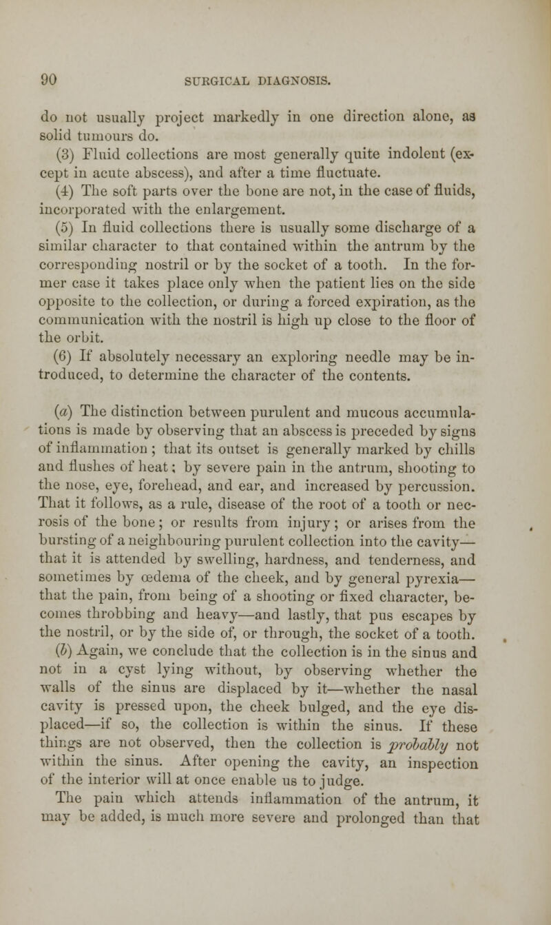 do not usually project markedly in one direction alone, aa solid tumours do. (3) Fluid collections are most generally quite indolent (ex- cept in acute abscess), and after a time fluctuate. (4) The soft parts over the bone are not, in the case of fluids, incorporated with the enlargement. (5) In fluid collections there is usually some discharge of a similar character to that contained within the antrum by the corresponding nostril or by the socket of a tooth. In the for- mer case it takes place only when the patient lies on the side opposite to the collection, or during a forced expiration, as the communication with the nostril is high up close to the floor of the orbit. (6) If absolutely necessary an exploring needle may be in- troduced, to determine the character of the contents. (a) The distinction between purulent and mucous accumula- tions is made by observing that an abscess is preceded by signs of inflammation ; that its outset is generally marked by chills and flushes of heat; by severe pain in the antrum, shooting to the nose, eye, forehead, and ear, and increased by percussion. That it follows, as a rule, disease of the root of a tooth or nec- rosis of the bone; or results from injury; or arises from the bursting of a neighbouring purulent collection into the cavity— that it is attended by swelling, hardness, and tenderness, and sometimes by oedema of the cheek, and by general pyrexia— that the pain, from being of a shooting or fixed character, be- comes throbbing and heavy—and lastly, that pus escapes by the nostril, or by the side of, or through, the socket of a tooth. (I) Again, we conclude that the collection is in the sinus and not in a cyst lying without, by observing whether the walls of the sinus are displaced by it—whether the nasal cavity is pressed upon, the cheek bulged, and the eye dis- placed—if so, the collection is within the sinus. If these things are not observed, then the collection is probably not within the sinus. After opening the cavity, an inspection of the interior will at once enable us to judge. The pain which attends inflammation of the antrum, it may be added, is much more severe and prolonged than that