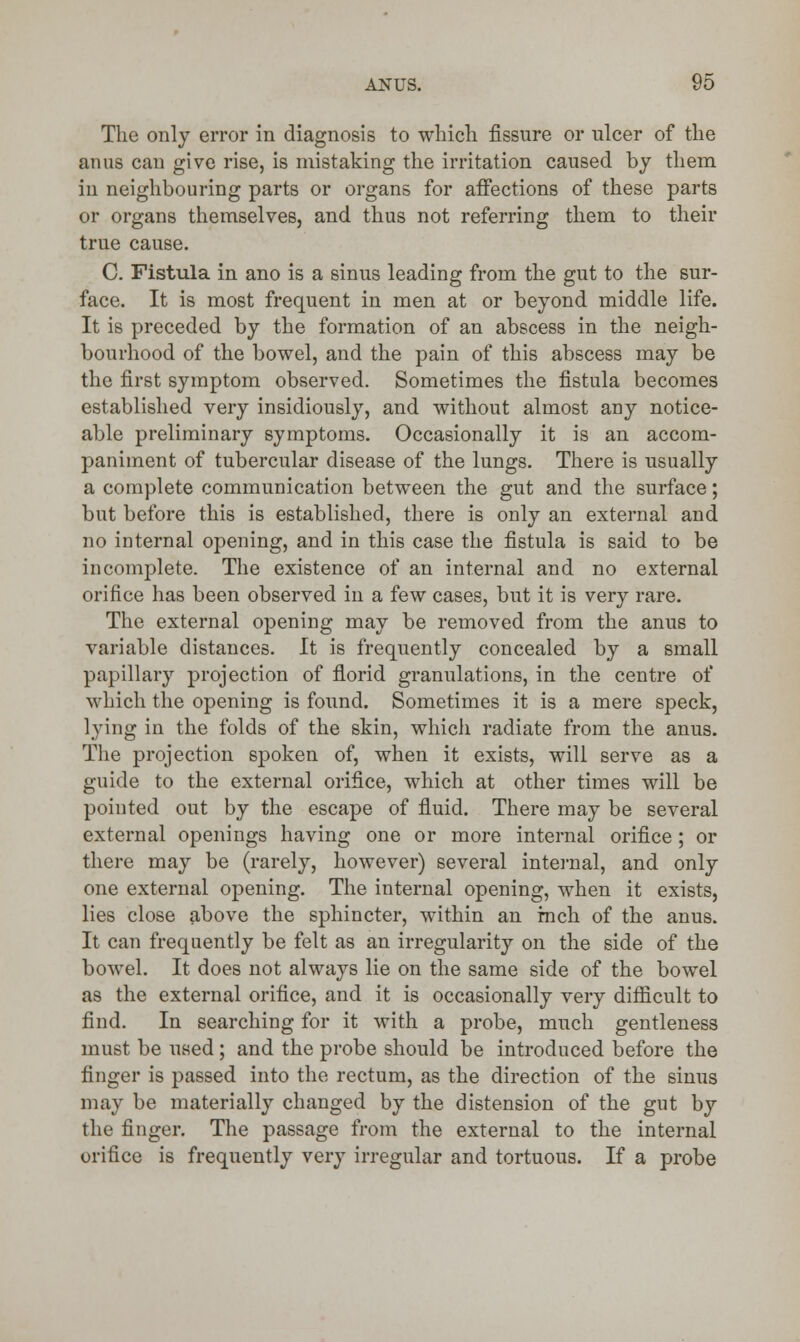 The only error in diagnosis to which fissure or ulcer of the anus can give rise, is mistaking the irritation caused by them in neighbouring parts or organs for affections of these parts or organs themselves, and thus not referring them to their true cause. C. Fistula in ano is a sinus leading from the gut to the sur- face. It is most frequent in men at or beyond middle life. It is preceded by the formation of an abscess in the neigh- bourhood of the bowel, and the pain of this abscess may be the first symptom observed. Sometimes the fistula becomes established very insidiously, and without almost any notice- able preliminary symptoms. Occasionally it is an accom- paniment of tubercular disease of the lungs. There is usually a complete communication between the gut and the surface; but before this is established, there is only an external and no internal opening, and in this case the fistula is said to be incomplete. The existence of an internal and no external orifice has been observed in a few cases, but it is very rare. The external opening may be removed from the anus to variable distances. It is frequently concealed by a small papillary projection of florid granulations, in the centre of which the opening is found. Sometimes it is a mere speck, lying in the folds of the skin, which radiate from the anus. The projection spoken of, when it exists, will serve as a guide to the external orifice, which at other times will be pointed out by the escape of fluid. There may be several external openings having one or more internal orifice ; or there may be (rarely, however) several internal, and only one external opening. The internal opening, when it exists, lies close above the sphincter, within an inch of the anus. It can frequently be felt as an irregularity on the side of the bowel. It does not always lie on the same side of the bowel as the external orifice, and it is occasionally very difficult to find. In searching for it with a probe, much gentleness must be used; and the probe should be introduced before the finger is passed into the rectum, as the direction of the sinus may be materially changed by the distension of the gut by the finger. The passage from the external to the internal orifice is frequently very irregular and tortuous. If a probe