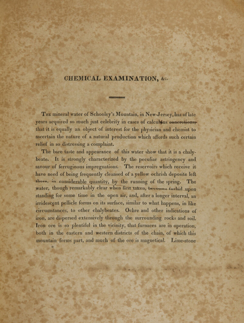 The mineral water of Schooley's Mountain, in New-Jersey, has of late years acquired so much just celebrity in cases of calculous concretions,- that it is equally an object of interest for the physician and chemist to ascertain the nature of a natural production which affords such certain relief in so distressing a complaint. The bare taste and appearance of this water show that it is a chaly- beate. It is strongly characterized by the peculiar astringency and savour of ferruginous impregnations. The reservoirs which receive it have need of being frequently cleansed of a yellow ochrish deposite left tlior©, \n considerable quantity, by the running of the spring. The water, though remarkably clear when first taken, bccui..C3 turbid upon standing for some time in the open air, and, after a longer interval, an irridescent pellicle forms on its surface, similar to what happens, in like circumstances, to other chalybeates. Ochre and other indications of iron, are dispersed extensively through the surrounding rocks and soil. Iron ore is so plentiful in the vicinity, that furnaces are in operation, both in the eastern and western districts of the chain, of which this mountain forms part, and much of the ore is magnetical. Lime-stone