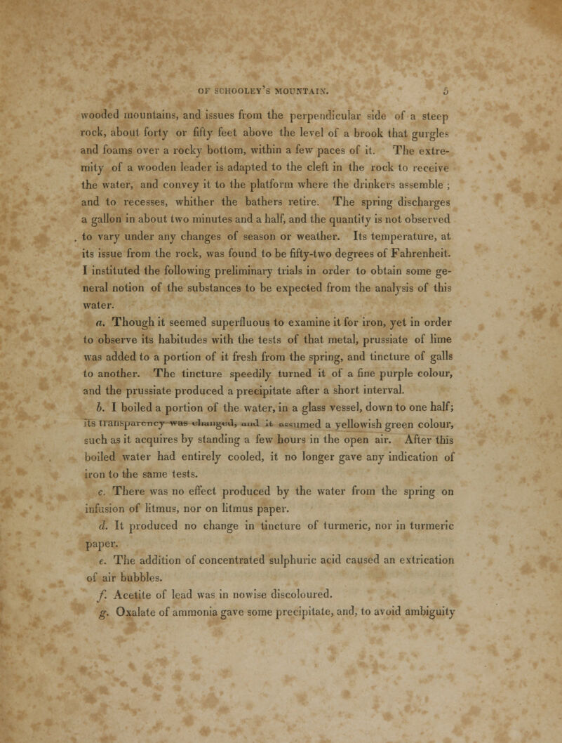 wooded mountains, and issues from the perpendicular side of a steep rock, about forty or fifty feet above the level of a brook that gurgles and foams over a rocky bottom, within a few paces of it. The extre- mity of a wooden leader is adapted to the cleft in the rock to receive the water, and convey it to the platform where the drinkers assemble ; and to recesses, whither the bathers retire. The spring discharges a gallon in about two minutes and a half, and the quantity is not observed to vary under any changes of season or weather. Its temperature, at its issue from the rock, was found to be fifty-two degrees of Fahrenheit. I instituted the following preliminary trials in order to obtain some ge- neral notion of the substances to be expected from the analysis of this water. a. Though it seemed superfluous to examine it for iron, yet in order to observe its habitudes with the tests of that metal, prussiate of lime was added to a portion of it fresh from the spring, and tincture of galls to another. The tincture speedily turned it of a fine purple colour, and the prussiate produced a precipitate after a short interval. b. I boiled a portion of the water, in a glass vessel, down to one half; lis traiisparcncj-was olmnged, and it assumed a yellowish green colour, such as it acquires by standing a fewT hours in the open air. After this boiled water had entirely cooled, it no longer gave any indication of iron to the same tests. c. There was no effect produced by the water from the spring on infusion of litmus, nor on litmus paper. d. It produced no change in tincture of turmeric, nor in turmeric paper. e. The addition of concentrated sulphuric acid caused an extrication of air bubbles. f. Acetite of lead was in nowise discoloured. g. Oxalate of ammonia gave some precipitate, and, to avoid ambiguity