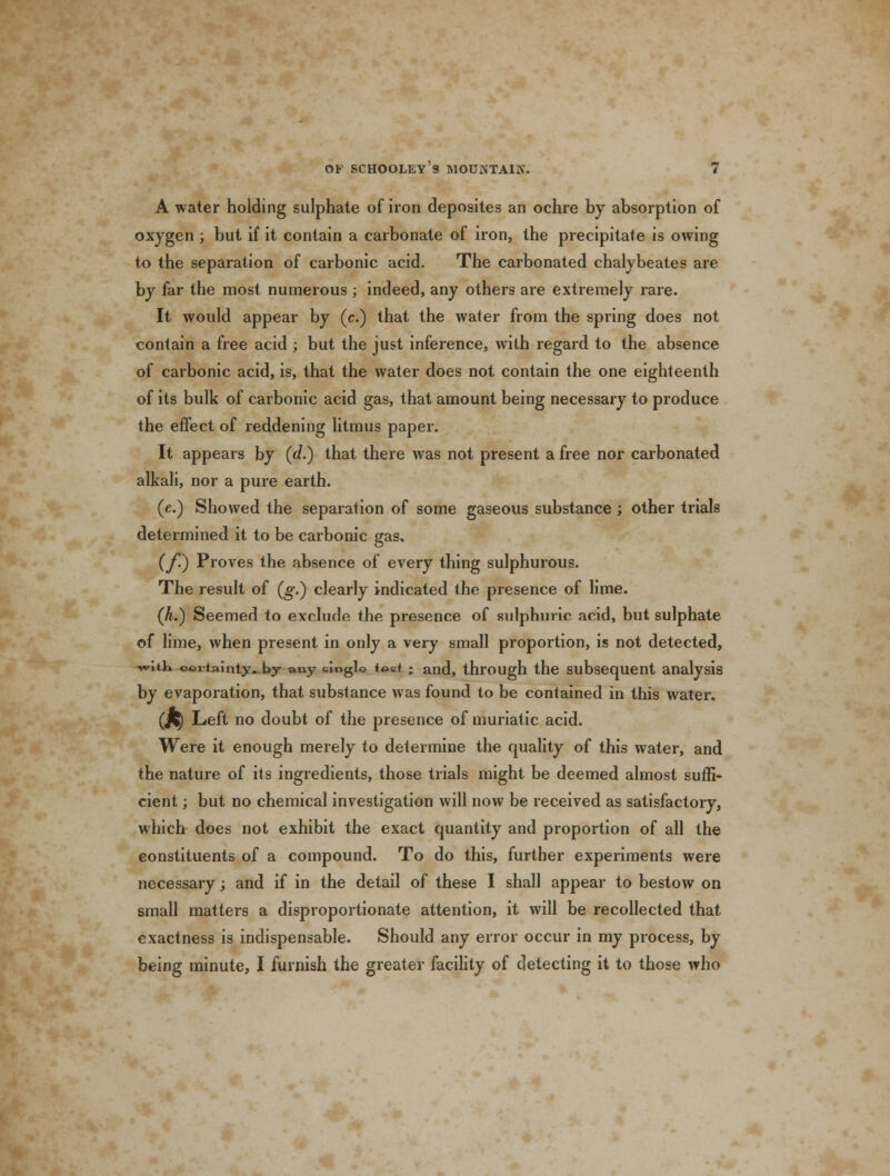 A water holding sulphate of iron deposites an ochre by absorption of oxygen ; but if it contain a carbonate of iron, the precipitate is owing to the separation of carbonic acid. The carbonated chalybeates are by far the most numerous ; indeed, any others are extremely rare. It would appear by (c.) that the water from the spring does not contain a free acid ; but the just inference, with regard to the absence of carbonic acid, is, that the water does not contain the one eighteenth of its bulk of carbonic acid gas, that amount being necessary to produce the effect of reddening litmus paper. It appears by (d.) that there was not present a free nor carbonated alkali, nor a pure earth. (e.) Showed the separation of some gaseous substance; other trials determined it to be carbonic gas. (f.) Proves the absence of every thing sulphurous. The result of (g.) clearly indicated the presence of lime. (A.) Seemed to exclude the presence of sulphuric acid, but sulphate of lime, when present in only a very small proportion, is not detected, witK c©vtainty~ by any single *pct; and, through the subsequent analysis by evaporation, that substance was found to be contained in this water. (J^) Left no doubt of the presence of muriatic acid. Were it enough merely to determine the quality of this water, and the nature of its ingredients, those trials might be deemed almost suffi- cient ; but no chemical investigation will now be received as satisfactory, which does not exhibit the exact quantity and proportion of all the constituents of a compound. To do this, further experiments were necessary; and if in the detail of these I shall appear to bestow on small matters a disproportionate attention, it will be recollected that exactness is indispensable. Should any error occur in my process, by being minute, I furnish the greater facility of detecting it to those who