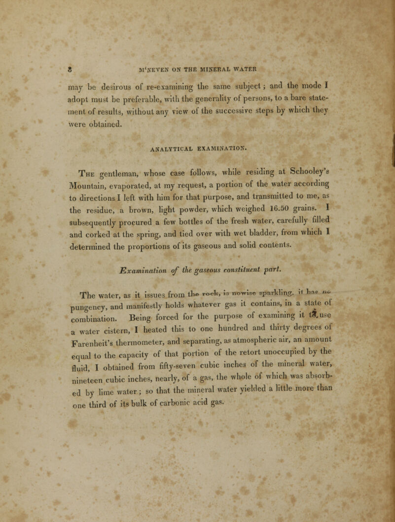 may be desirous of re-examining the same subject; and the mode I adopt must be preferable, with the generality of persons, to a bare state- ment of results, without any view of the successive steps by which they were obtained. ANALYTICAL EXAMINATION. The gentleman, whose case follows, while residing at Schooley's Mountain, evaporated, at my request, a portion of the water according to directions I left with him for that purpose, and transmitted to me, as the residue, a brown, light powder, which weighed 16.50 grains. I subsequently procured a few bottles of the fresh water, carefully filled and corked at the spring, and tied over with wet bladder, from which I determined the proportions of its gaseous and solid contents. Examination of the gaseous constituent part. The water, as it issues from the rock, w nowise eparkling. i* b»« »* pungency, and manifestly holds whatever gas it contains, in a state of combination. Being forced for the purpose of examining it tfr.use a water cistern, I heated this to one hundred and thirty degrees of Farenheit's thermometer, and separating, as atmospheric air, an amount equal to the capacity of that portion of the retort unoccupied by the fluid, I obtained from fifty-seven cubic inches of the mineral water, nineteen cubic inches, nearly, of a gas, the whole of which was absorb- ed by lime water; so that the mineral water yielded a little more than one third of its bulk of carbonic acid gas.