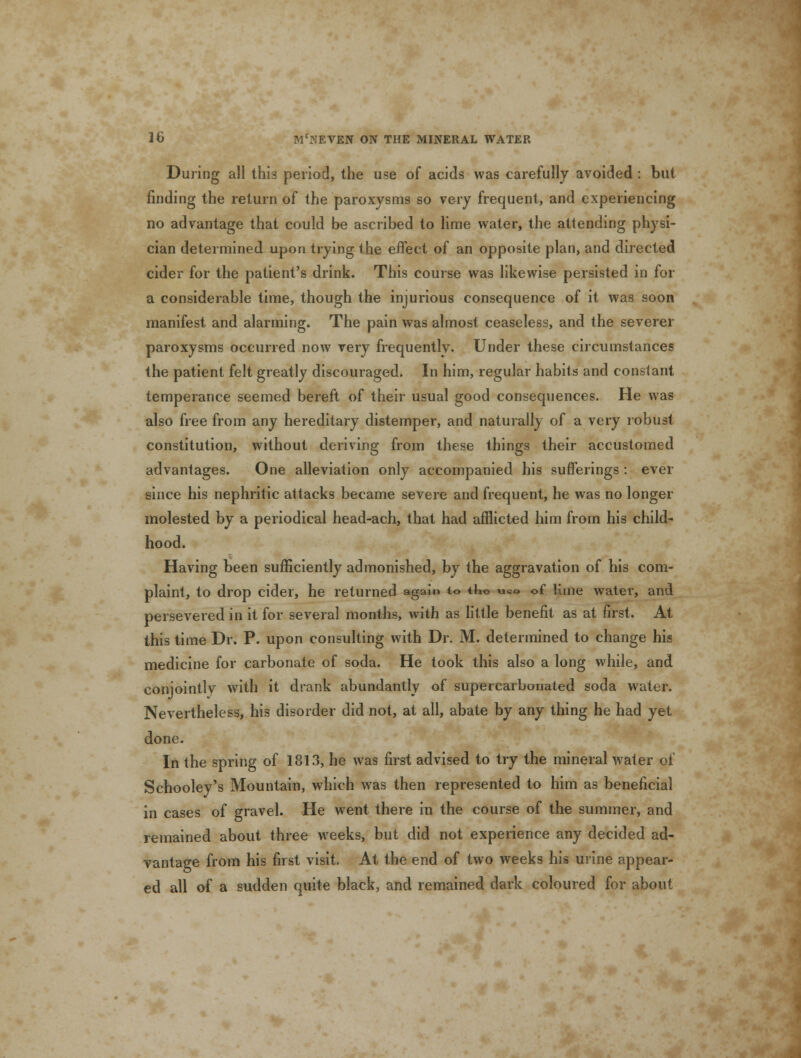 During all this period, the use of acids was carefully avoided : but finding the return of the paroxysms so very frequent, and experiencing no advantage that could be ascribed to lime water, the attending physi- cian determined upon trying the effect of an opposite plan, and directed cider for the patient's drink. This course was likewise persisted in for a considerable time, though the injurious consequence of it was soon manifest and alarming. The pain was almost ceaseless, and the severer paroxysms occurred now very frequently. Under these circumstances the patient felt greatly discouraged. In him, regular habits and constant temperance seemed bereft of their usual good consequences. He was also free from any hereditary distemper, and naturally of a very robust constitution, without deriving from these things their accustomed advantages. One alleviation only accompanied his sufferings : ever since his nephritic attacks became severe and frequent, he was no longer molested by a periodical head-ach, that had afflicted him from his child- hood. Having been sufficiently admonished, by the aggravation of his com- plaint, to drop cider, he returned again to tho u«e of lime water, and persevered in it for several months, with as little benefit as at first. At this time Dr. P. upon consulting with Dr. M. determined to change his medicine for carbonate of soda. He took this also a long while, and conjointly with it drank abundantly of supercarbonated soda water. Nevertheless, his disorder did not, at all, abate by any thing he had yet done. In the spring of 1813, he was first advised to try the mineral water of Schooley's Mountain, which was then represented to him as beneficial in cases of gravel. He went there in the course of the summer, and remained about three weeks, but did not experience any decided ad- vantage from his first visit. At the end of two weeks his urine appear- ed all of a sudden quite black, and remained dark coloured for about