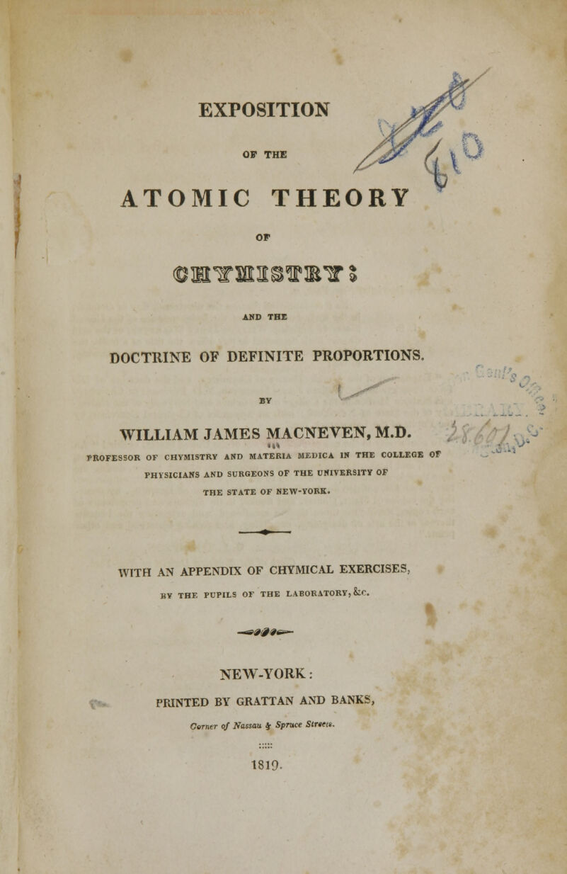 OF THE ATOMIC THEORY DOCTRINE OF DEFINITE PROPORTIONS. .V WILLIAM JAMES MACNEVEN, M.D. PROFESSOR OF CHYMISTRY AND MATERIA MEDICA IN THE COLLEGE OF PHYSICIANS AND SURGEONS OF THE UNIVERSITY OF THE STATE OF NEW-YORK. WITH AN APPENDIX OF CHYMICAL EXERCISES, BY THE PUPILS OF THE LABORATORY, kr. NEW-YORK: PRINTED BY GRATTAN AND BANKS, Corner of Nassau $ Spruce Streets. 1819.