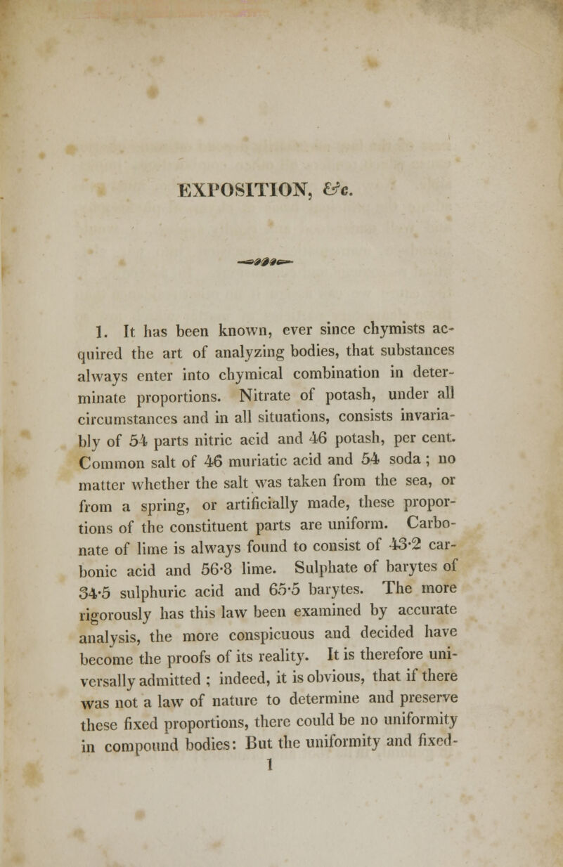 EXPOSITION, &c. 1. It has been known, ever since chymists ac- quired the art of analyzing bodies, that substances always enter into chymical combination in deter- minate proportions. Nitrate of potash, under all circumstances and in all situations, consists invaria- bly of 54 parts nitric acid and 46 potash, per cent. Common salt of 46 muriatic acid and 54 soda ; no matter whether the salt was taken from the sea, or from a spring, or artificially made, these propor- tions of the constituent parts are uniform. Carbo- nate of lime is always found to consist of 43-2 car- bonic acid and 56-8 lime. Sulphate of barytcs of 34-5 sulphuric acid and 65-5 barytes. The more rigorously has this law been examined by accurate analysis, the more conspicuous and decided have become the proofs of its reality. It is therefore uni- versally admitted ; indeed, it is obvious, that if there was not a law of nature to determine and preserve these fixed proportions, there could be no uniformity in compound bodies: But the uniformity and fixed -