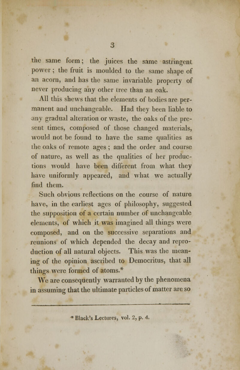 the same form; the juices the same astringent power ; the fruit is moulded to the same shape of an acorn, and has the same invariable property of never producing any other tree than an oak. All this shews that the elements of bodies are per- manent and unchangeable. Had they been liable to any gradual alteration or waste, the oaks of the pre- sent times, composed of those changed materials, would not be found to have the same qualities as the oaks of remote ages ; and the order and course of nature, as well as the qualities of her produc- tions would have been different from what they have uniformly appeared, and what we actually find them. Such obvious reflections on the course of nature have, in the earliest ages of philosophy, suggested the supposition of a certain number of unchangeable elements, of which it was imagined all things were composed, and on the successive separations and reunions of which depended the decay and repro- duction of all natural objects. This was the mean- ing of the opinion ascribed to Democritus, that all things were formed of atoms.* We are consequently warranted by the phenomena in assuming that the ultimate particles of matter are so