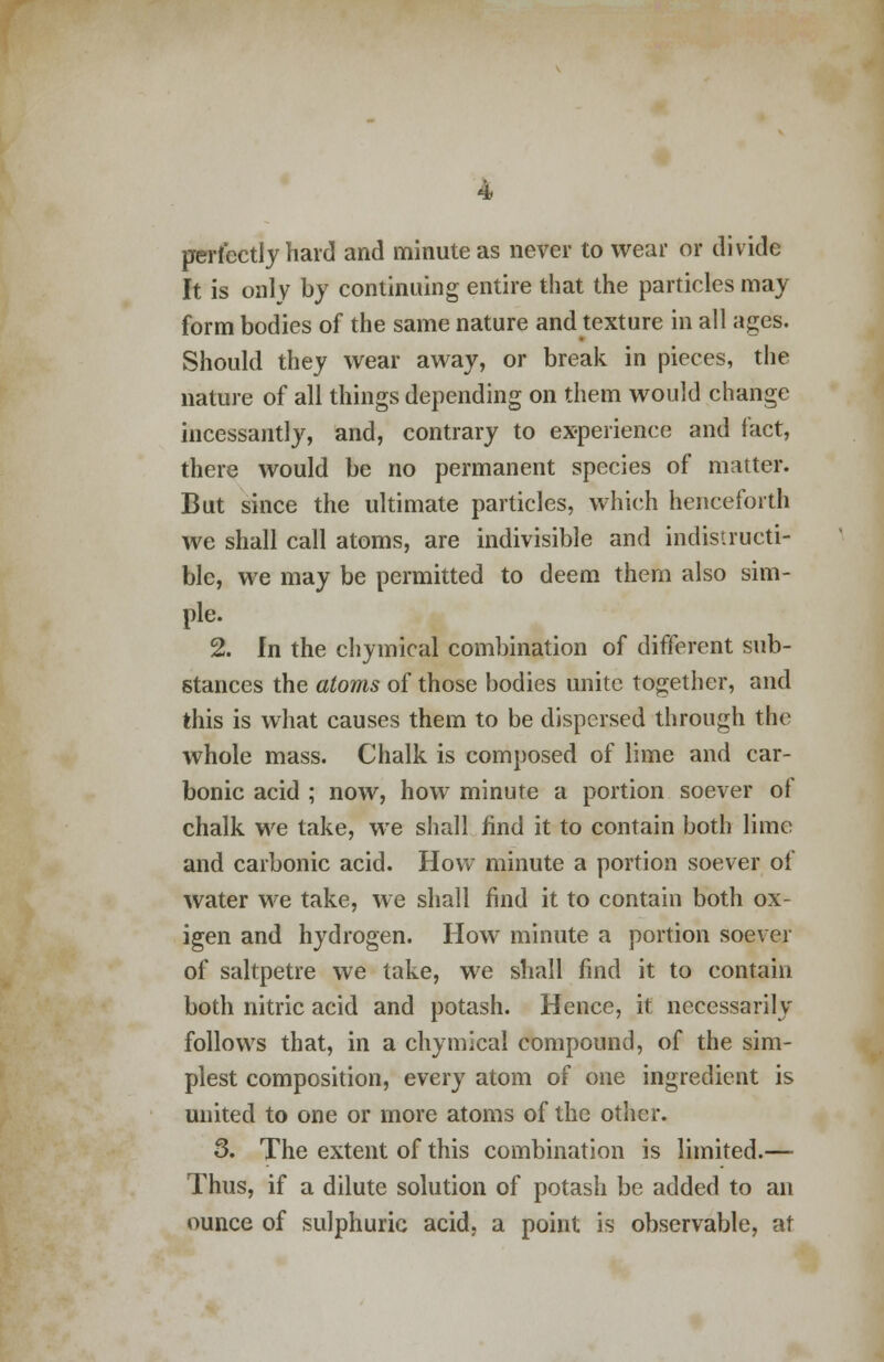 perfectly hard and minute as never to wear or divide It is only by continuing entire that the particles may form bodies of the same nature and texture in all ages. Should they wear away, or break in pieces, the nature of all things depending on them would change incessantly, and, contrary to experience and fact, there would be no permanent species of matter. But since the ultimate particles, which henceforth we shall call atoms, are indivisible and indistructi- blc, we may be permitted to deem them also sim- ple. 2. In the chymical combination of different sub- stances the atoms of those bodies unite together, and this is what causes them to be dispersed through the whole mass. Chalk is composed of lime and car- bonic acid ; now, how minute a portion soever of chalk we take, we shall find it to contain both lime and carbonic acid. How minute a portion soever of water we take, we shall find it to contain both ox- igen and hydrogen. How minute a portion soever of saltpetre we take, we shall find it to contain both nitric acid and potash. Hence, it necessarily follows that, in a chymical compound, of the sim- plest composition, every atom of one ingredient is united to one or more atoms of the other. 3. The extent of this combination is limited.— Thus, if a dilute solution of potash be added to an ounce of sulphuric acid, a point is observable, at