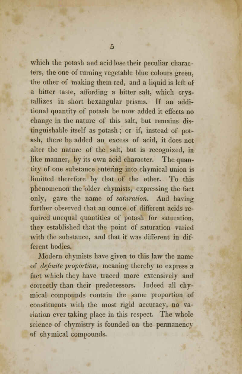 which the potash and acid lose their peculiar charac- ters, the one of turning vegetable blue colours green, the other of making them red, and a liquid is left of a bitter taste, affording a bitter salt, which crys- tallizes in short hexangular prisms. If an addi- tional quantity of potash be now added it effects no change in the nature of this salt, but remains dis- tinguishable itself as potash; or if, instead of pot- ash, there be added an excess of acid, it does not alter the nature of the salt, but is recognized, in like manner, by its own acid character. The quan- tity of one substance entering into chymical union is limitted therefore by that of the other. To this phenomenon the older chymists, expressing the fact only, gave the name of saturation. And having further observed that an ounce of different acids re- quired unequal quantities of potash for saturation, they established that the point of saturation varied with the substance, and that it was different in dif- ferent bodies. Modern chymists have given to this law the name of definite proportion, meaning thereby to express a fact which they have traced more extensively and correctly than their predecessors. Indeed all chy- mical compounds contain the same proportion of constituents with the most rigid accuracy, no. va- riation ever taking place in this respect. The whole science of chymistry is founded on the permanency of chymical compounds.