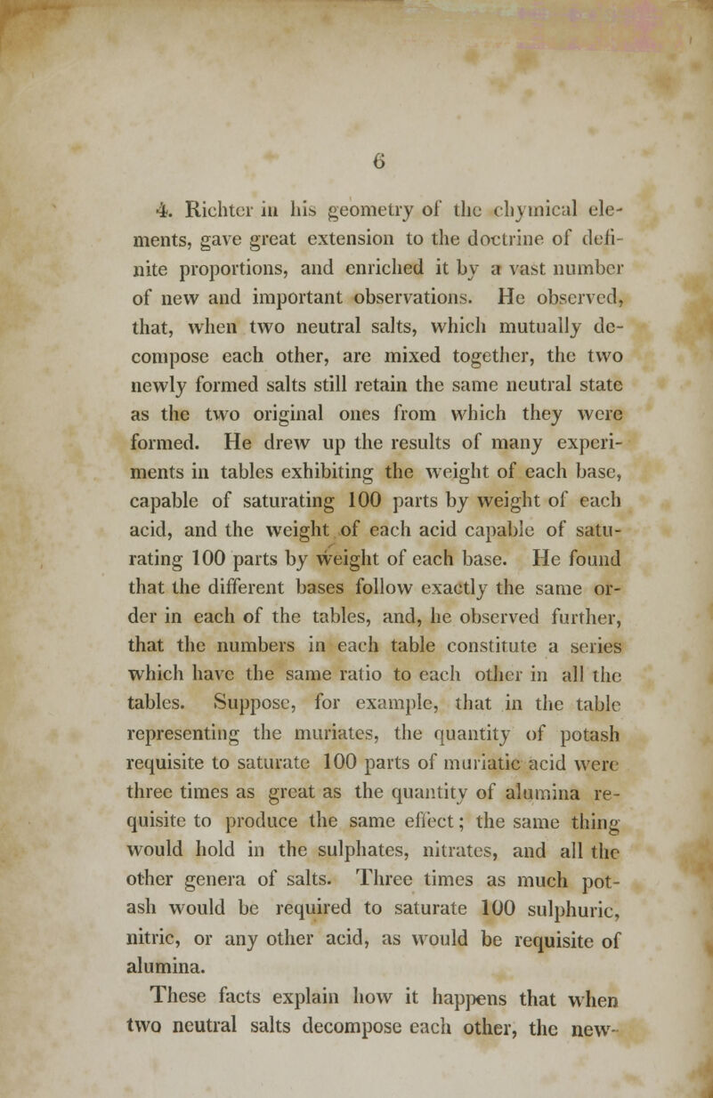 ments, gave great extension to the doctrine of defi- nite proportions, and enriched it by a vast number of new and important observations. He observed, that, when two neutral salts, which mutually de- compose each other, are mixed together, the two newly formed salts still retain the same neutral state as the two original ones from which they were formed. He drew up the results of many experi- ments in tables exhibiting the weight of each base, capable of saturating 100 parts by weight of each acid, and the weight of each acid capable of satu- rating 100 parts by weight of each base. He found that the different bases follow exactly the same or- der in each of the tables, and, he observed further, that the numbers in each table constitute a series which have the same ratio to each other in all the tables. Suppose, for example, that in the table representing the muriates, the quantity of potash requisite to saturate 100 parts of muriatic acid wen three times as great as the quantity of alumina re- quisite to produce the same effect; the same thing would hold in the sulphates, nitrates, and all the other genera of salts. Three times as much pot- ash would be required to saturate 100 sulphuric, nitric, or any other acid, as would be requisite of alumina. These facts explain how it happens that when two neutral salts decompose each other, the new-