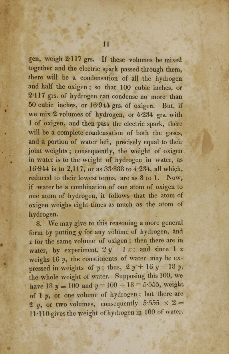 gen, weigh 2-117 grs. If these volumes be mixed together and the electric spark passed through them, there will be a condensation of all the hydrogen and half the oxigen ; so that 100 cubic inches, or 2*117 grs. of hydrogen can condense no more than 50 cubic inches, or 16-944 grs. of oxigen. But, if we mix 2 volumes of hydrogen, or 4-234 grs. with 1 of oxigen, and then pass the electric spark, there Will be a complete condensation of both the gases, and a portion of water left, precisely equal to their joint weights; consequently, the weight of oxigen in water is to the weight of hydrogen in water, as 16-944 is to 2,117, or as 33-888 to 4-234, all which, reduced to their lowest terms, are as 8 to 1, Now, if water be a combination of one atom of oxigen to one atom of hydrogen, it follows that the atom of oxigen weighs eight times as much as the atom of hydrogen. 8. We may give to this reasoning a more general form by putting y for any volume of hydrogen, and X. for the same volume of oxigen ; then there are in water, by experiment, 2 y + 1 x; and since 1 x weighs 16 y, the constituents of water may be ex- pressed in weights of y; thus, %f+ 16 y = 18 y, the whole weight of water. Supposing this 100, we have 18 y = 100 and y = 100 - 18 - 5-555, weight of 1 y, or one volume of hydrogen; but there are 2 y, or two volumes, consequently 5*555 x 2 -? 11-110 gives the weight of hydrogen in 100 of water.