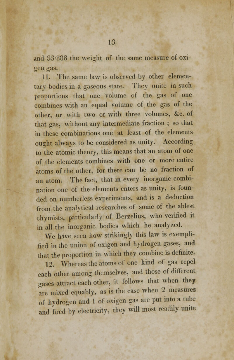 and 33-888 the weight of the same measure of oxi- gen gas. 11. The same law is observed by other elemen- tary bodies in a gaseous state. They unite in such proportions that one volume of the gas of one combines with an equal volume of the gas of the other, or with two or with three volumes, &c. of that gas, without any intermediate fraction ; so that in these combinations one at least of the elements ought always to be considered as unity. According to the atomic theory, this means that an atom of one of the elements combines with one or more entire atoms of the other, for there can be no fraction of an atom. The fact, that in every inorganic combi- nation one of the elements enters as unity, is foun- ded on numberless experiments, and is a deduction from the analytical researches of some of the ablest, chymists, particularly of Berzelius, who verified it in all the inorganic bodies which he analyzed. We have seen how strikingly this law is exempli- fied in the union of oxigen and hydrogen gases, and that the proportion in which they combine is definite. 12. Whereas the atoms of one kind of gas repel each other among themselves, and those of different gases attract each other, it follows that when they are mixed equably, as is the case when 2 measures of hydrogen and 1 of oxigen gas are put into a tube and fired by electricity, they will most readily unite