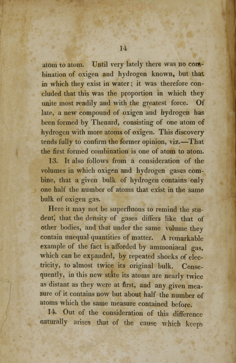 atom to atom. Until very lately there was no com- bination of oxigen and hydrogen known, but that in which they exist in water; it was therefore con- cluded that this was the proportion in which they unite most readily and with the greatest force. Of late, a new compound of oxigen and hydrogen has been formed by Thenard, consisting of one atom of hydrogen with more atoms of oxigen. This discovery tends fully to confirm the former opinion, viz.—That the first formed combination is one of atom to atom. 13. It also follows from a consideration of the volumes in which oxigen and hydrogen gases com- bine, that a given bulk of hydrogen contains only one half the number of atoms that exist in the same bulk of oxigen gas. Here it may not be superfluous to remind the stu- dentj that the density of gases differs like that of other bodies, and that under the same volume they contain unequal quantities of matter. A remarkable example of the fact is afforded by ammoniacal gas, which can be expanded, by repeated shocks of elec- tricity, to almost twice its original bulk. Conse- quently, in this new state its atoms are nearly twice as distant as they were at first, and any given mea- sure of it contains now but about half the number of atoms which the same measure contained before. 14. Out of the consideration of this difference naturally arises that of the cause which keeps