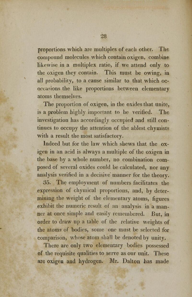 proportions which are multiples of each other. The compound molecules which contain oxigen, combine likewise in a multiplex ratio, if we attend only to the oxigen they contain. This must be owing, in all probability, to a cause similar to that which oc- occasions the like proportions between elementary atoms themselves. The proportion of oxigen, in the oxides that unite, is a problem highly important to be verified. The investigation has accordingly occupied and still con- tinues to occupy the attention of the ablest chymists with a result the most, satisfactory. Indeed but for the law which shews that the ox- igen in an acid is always a multiple of the oxigen in the base by a whole number, no combination com- posed of several oxides could be calculated, nor any analysis verified in a decisive manner for the theory. 35. The employment of numbers facilitates the expression of chymical proportions, and, by deter- mining the weight of the elementary atoms, figures exhibit the numeric result of an analysis in a man- ner at once simple and easily remembered. But, in order to draw up a table of the relative weights of the atoms of bodies, some one must be selected for comparison, whose atom shall be denoted by unity. There are only two elementary bodies possessed of the requisite qualities to serve as our unit. These are oxigen and hydrogen. Mr. Dalton has made