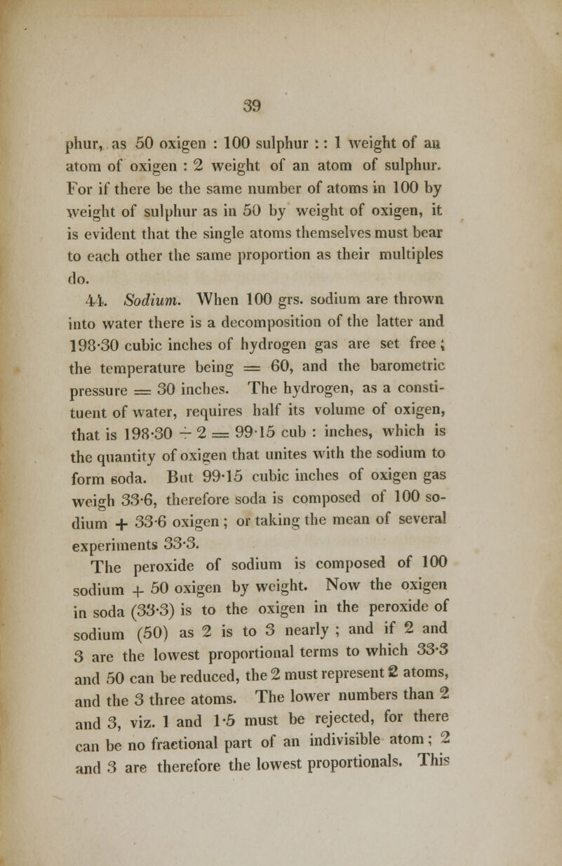 phur, as 50 oxigen : 100 sulphur :: 1 weight of aa atom of oxigen : 2 weight of an atom of sulphur. For if there be the same number of atoms in 100 by weight of sulphur as in 50 by weight of oxigen, it is evident that the single atoms themselves must bear to each other the same proportion as their multiples rlo. 44. Sodium. When 100 grs. sodium are thrown into water there is a decomposition of the latter and 193-30 cubic inches of hydrogen gas are set free ; the temperature being = 60, and the barometric pressure = 30 inches. The hydrogen, as a consti- tuent of water, requires half its volume of oxigen, that is 198-30 - 2 = 99-15 cub : inches, which is the quantity of oxigen that unites with the sodium to form soda. But 99-15 cubic inches of oxigen gas weigh 33-6, therefore soda is composed of 100 so- dium + 33-6 oxigen ; or taking the mean of several experiments 33-3. The peroxide of sodium is composed of 100 sodium -f- 50 oxigen by weight. Now the oxigen in soda (33-3) is to the oxigen in the peroxide of sodium (50) as 2 is to 3 nearly ; and if 2 and 3 are the lowest proportional terms to which 33-3 and 50 can be reduced, the 2 must represent 2 atoms, and the 3 three atoms. The lower numbers than 2 and 3, viz. 1 and 1-5 must be rejected, for there can be no fractional part of an indivisible atom; 2 and 3 are therefore the lowest proportionals. This