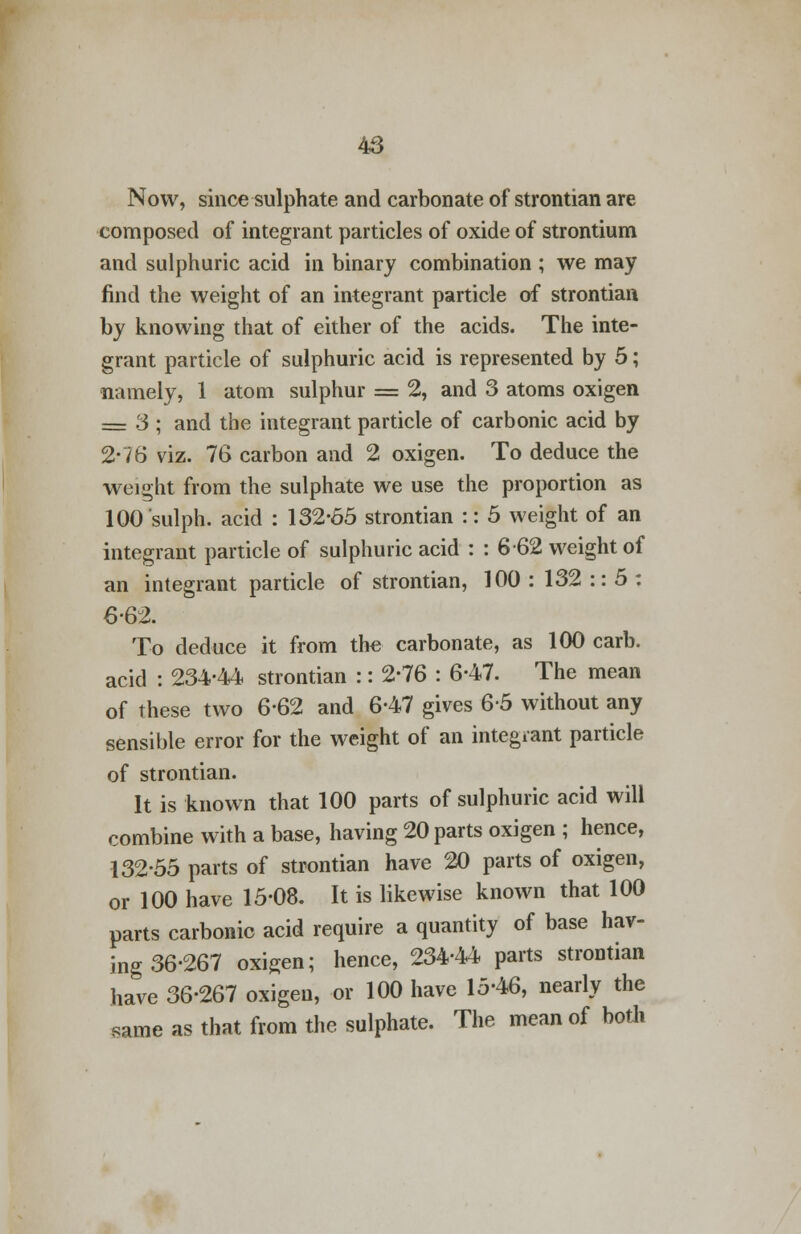 Now, since sulphate and carbonate of strontian are composed of integrant particles of oxide of strontium and sulphuric acid in binary combination ; we may find the weight of an integrant particle of strontian by knowing that of either of the acids. The inte- grant particle of sulphuric acid is represented by 5; namely, 1 atom sulphur = 2, and 3 atoms oxigen = 3 ; and the integrant particle of carbonic acid by 2*76 viz. 76 carbon and 2 oxigen. To deduce the weight from the sulphate we use the proportion as 100'sulph. acid : 132-65 strontian :: 5 weight of an integrant particle of sulphuric acid : : 662 weight of an integrant particle of strontian, 100 : 132 :: 5 : 6-62. To deduce it from the carbonate, as 100 carb. acid : 234-44 strontian :: 2-76 : 6-47. The mean of these two 6-62 and 6-47 gives 6-5 without any sensible error for the weight of an integrant particle of strontian. It is known that 100 parts of sulphuric acid will combine with a base, having 20 parts oxigen ; hence, 132-55 parts of strontian have 20 parts of oxigen, or 100 have 15-08. It is likewise known that 100 parts carbonic acid require a quantity of base hav- ing 36-267 oxigen; hence, 234-44 parts strontian have 36-267 oxigen, or 100 have 15-46, nearly the same as that from the sulphate. The mean of both
