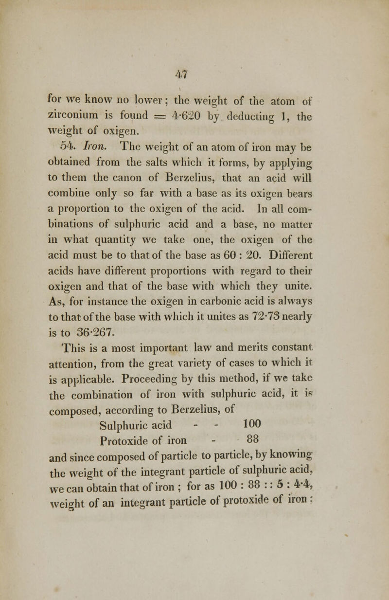 for we know no lower; the weight of the atom of zirconium is found = 4-620 by deducting 1, the weight of oxigen. 54. Iron. The weight of an atom of iron may be obtained from the salts which it forms, by applying to them the canon of Berzelius, that an acid will combine only so far with a base as its oxigen bears a proportion to the oxigen of the acid. In all com- binations of sulphuric acid and a base, no matter in what quantity we take one, the oxigen of the acid must be to that of the base as 60 : 20. Different acids have different proportions with regard to their oxigen and that of the base with which they unite. As, for instance the oxigen in carbonic acid is always to that of the base with which it unites as 72-73 nearly is to 36-267. This is a most important law and merits constant, attention, from the great variety of cases to which it is applicable. Proceeding by this method, if we take the combination of iron with sulphuric acid, it is composed, according to Berzelius, of Sulphuric acid - 100 Protoxide of iron - 88 and since composed of particle to particle, by knowing the weight of the integrant particle of sulphuric acid, we can obtain that of iron ; for as 100 : 88 :: 5 : 4-4, weight of an integrant particle of protoxide of iron;