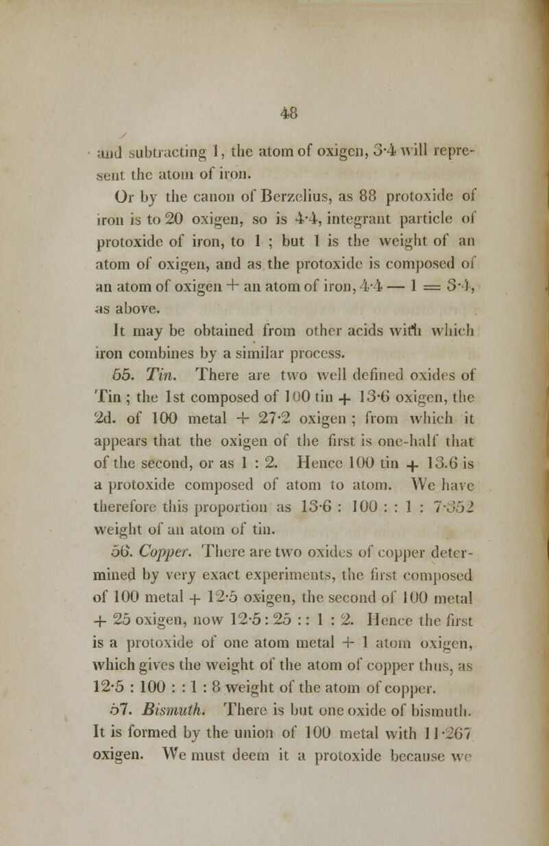 j and subtracting 1, the atom of oxigen, 3-4 will repre- sent the atom of iron. Or by the canon of Berzelius, as 88 protoxide of iron is to 20 oxigen, so is 4-4, integrant particle of protoxide of iron, to 1 ; but 1 is the weight of an atom of oxigen, and as the protoxide is composed oi an atom of oxigen + an atom of iron, 4*4 — 1 = 3*4, as above. It may be obtained from other acids wifh which iron combines by a similar process. 65. Tin. There are two well defined oxides of Tin ; the 1st composed of 100 tin + 13*6 oxigen, the 2d. of 100 metal + 27*2 oxigen ; from which it appears that the oxigen of the first is one-half that of the second, or as 1 : 2. Hence 100 tin + 13.6 is a protoxide composed of atom to atom. We have therefore this proportion as 13-6 : 100 : : 1 : 7-352 weight of an atom of tin. 56. Copper. There are two oxides of copper deter- mined by very exact experiments, the first composed of 100 metal + 12-5 oxigen, the second of 100 metal 4- 25 oxigen, now 12-5: 25 :: 1 : 2. Henee the first is a protoxide of one atom metal -f- 1 atom oxigen, which gives the weight of the atom of copper thus, as 12*5 : 100 : : 1 : 8 weight of the atom of copper. 67. Bismuth. There is but one oxide of bismuth. It is formed by the union of 100 metal with 11-267 oxigen. We must deem it a protoxide because we