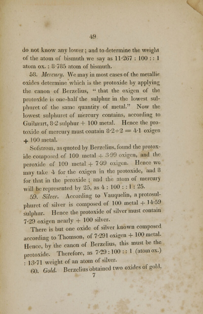 do not know any lower; and to determine the weight of the atom of bismuth we say as 11-267 : 100 :: 1 atom ox. : 8 785 atom of bismuth. 58. Mercury. We may in most cases of the metallie oxides determine which is the protoxide by applying the canon of Berzelius,  that the oxigen of the protoxide is one-half the sulphur in the lowest sul- phuret of the same quantity of metal. Now the lowest sulphuret of mercury contains, according to Guihaurt, 8-2 sulphur + 100 metal. Hence the pro- toxide of mercury must contain 8*2-r-2 = 4-1 oxigen + 100 metal. Sofstrom, as quoted by Berzelius, found the protox- ide composed of 100 metal -l- 399 oxigen, and the peroxide of 100 metal + 7-99 oxigen. Hence wg may take 4 for the oxigen in the protoxide, and 8 for that in the peroxide ; and the atom of mercurj will be represented by 25, as 4 : 100 : : 1 : 25. 59. Silver. According to Vauquelin, aprotosul- phuret of silver is composed of 100 metal + 14-59 sulphur. Hence the protoxide of silver must contain 7-29 oxigen nearly + 100 silver. There is but one oxide of silver known composed according to Thomson, of 7-291 oxigen + 100 metal. Hence, by the canon of Berzelius, this must be the protoxide. Therefore, as 7-29 : 100 :: 1 (atom ox.) • 13-71 weight of an atom of silver. 60. Gold. Berzelius obtained two oxides of gold,