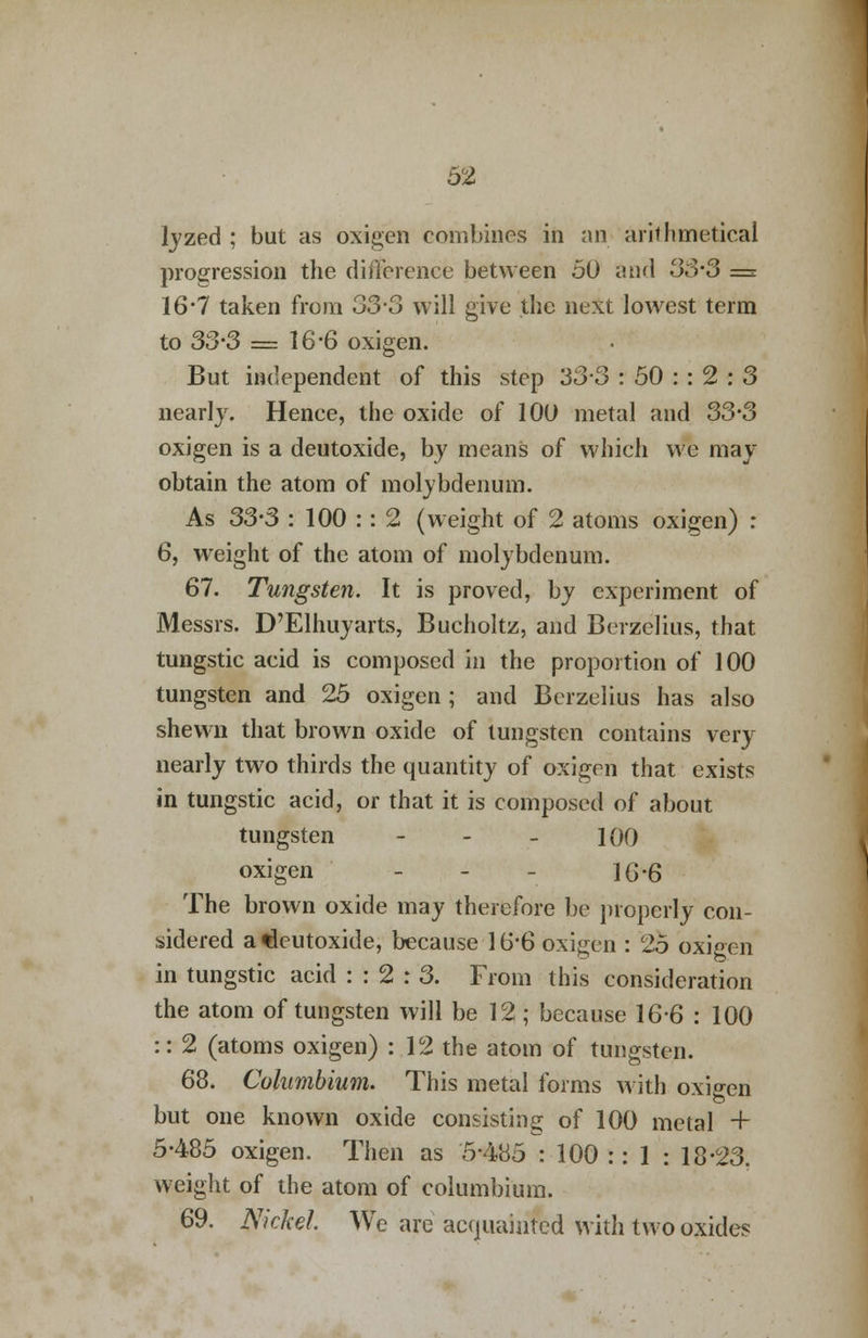 lyzed ; but as oxigen combines in an arithmetical progression the difference between 50 and 3S-3 — 16*7 taken from 33-3 will give the next lowest term to 33-3 = 16-6 oxigen. But independent of this step 33-3 : 50 : : 2 : 3 nearly. Hence, the oxide of 100 metal and 33*3 oxigen is a deutoxide, by means of which we may obtain the atom of molybdenum. As 33-3 : 100 :: 2 (weight of 2 atoms oxigen) : 6, weight of the atom of molybdenum. 67. Tungsten. It is proved, by experiment of Messrs. D'Elhuyarts, Bucholtz, and Berzelius, that tungstic acid is composed in the proportion of 100 tungsten and 25 oxigen ; and Berzelius has also shewn that brown oxide of tungsten contains very nearly two thirds the quantity of oxigen that exists in tungstic acid, or that it is composed of about tungsten - - - 100 oxigen - 1G-6 The brown oxide may therefore be properly con- sidered atleutoxide, because 16*6 oxigen : 25 oxigen in tungstic acid : : 2 : 3. From this consideration the atom of tungsten will be 12 ; because 166 : 100 :: 2 (atoms oxigen) : 12 the atom of tungsten. 68. Columbium. This metal forms with oxigen but one known oxide consisting of 100 metal + 5-485 oxigen. Then as 5-485 : 100 :: 1 : 18-23. weight of the atom of columbium. 69. Nickel We are acquainted with two oxides