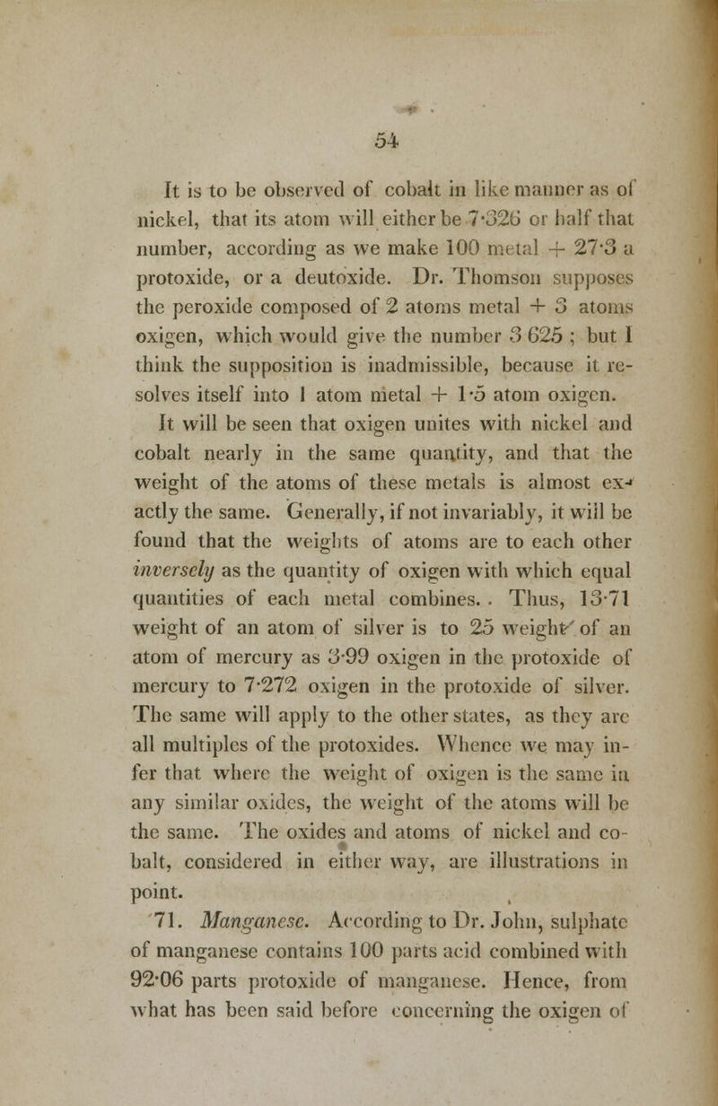 It is to be observed of cobalt in like manner as of nickel, that its atom will either be 7*326 or half that number, according as we make 100 metal + 27*3 a protoxide, or a deutoxide. Dr. Thomson supposes the peroxide composed of 2 atoms metal + 3 atoms oxigen, which would give the number 3 625 ; but I think the supposition is inadmissible, because it re- solves itself into 1 atom metal + 1*5 atom oxigen. It will be seen that oxigen unites with nickel and cobalt nearly in the same quantity, and that the weight of the atoms of these metals is almost ex-» actly the same. Generally, if not invariably, it will be found that the weights of atoms are to each other inversely as the quantity of oxigen with which equal quantities of each metal combines. . Thus, 13-71 weight of an atom of silver is to 25 weight'' of an atom of mercury as 3-99 oxigen in the protoxide of mercury to 7*272 oxigen in the protoxide of silver. The same will apply to the other states, as they are all multiples of the protoxides. Whence we may in- fer that where the weight of oxigen is the same in any similar oxides, the weight of the atoms will be the same. The oxides and atoms of nickel and co- bait, considered in either way, are illustrations in point. 71. Manganese. According to Dr. John, sulphate of manganese contains 100 parts acid combined with 92*06 parts protoxide of manganese. Hence, from what has been said before concerning the oxigen of
