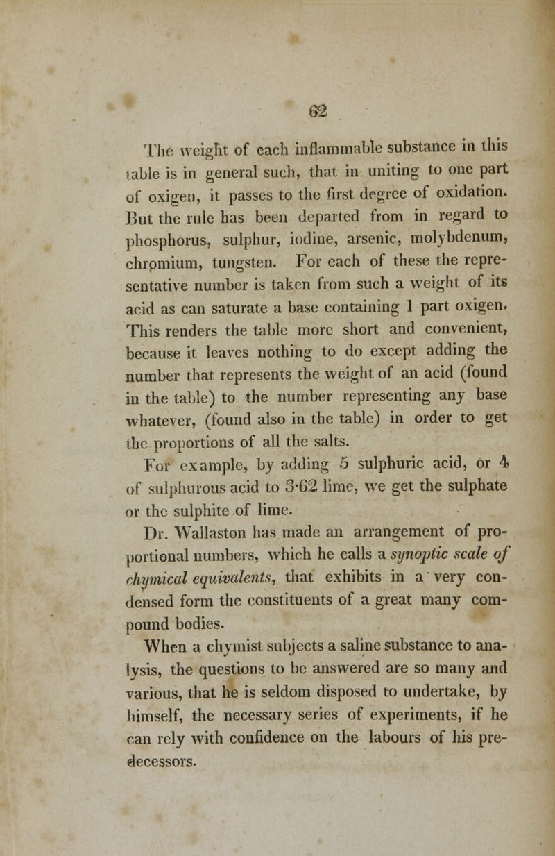 The weight of each inflammable substance in this table is in general such, that in uniting to one part of oxigen, it passes to the first degree of oxidation. But the rule has been departed from in regard to phosphorus, sulphur, iodine, arsenic, molybdenum, chromium, tungsten. For each of these the repre- sentative number is taken from such a weight of its acid as can saturate a base containing 1 part oxigen. This renders the table more short and convenient, because it leaves nothing to do except adding the number that represents the weight of an acid (found in the table) to the number representing any base whatever, (found also in the table) in order to get the proportions of all the salts. For example, by adding 5 sulphuric acid, Or 4 of sulphurous acid to 3-62 lime, we get the sulphate or the sulphite of lime. Dr. Wallaston has made an arrangement of pro- portional numbers, which he calls a synoptic scale of rhymical equivalents, that exhibits in a' very con- densed form the constituents of a great many com- pound bodies. When a chymist subjects a saline substance to ana- lysis, the questions to be answered are so many and various, that he is seldom disposed to undertake, by himself, the necessary series of experiments, if he can rely with confidence on the labours of his pre- decessors.