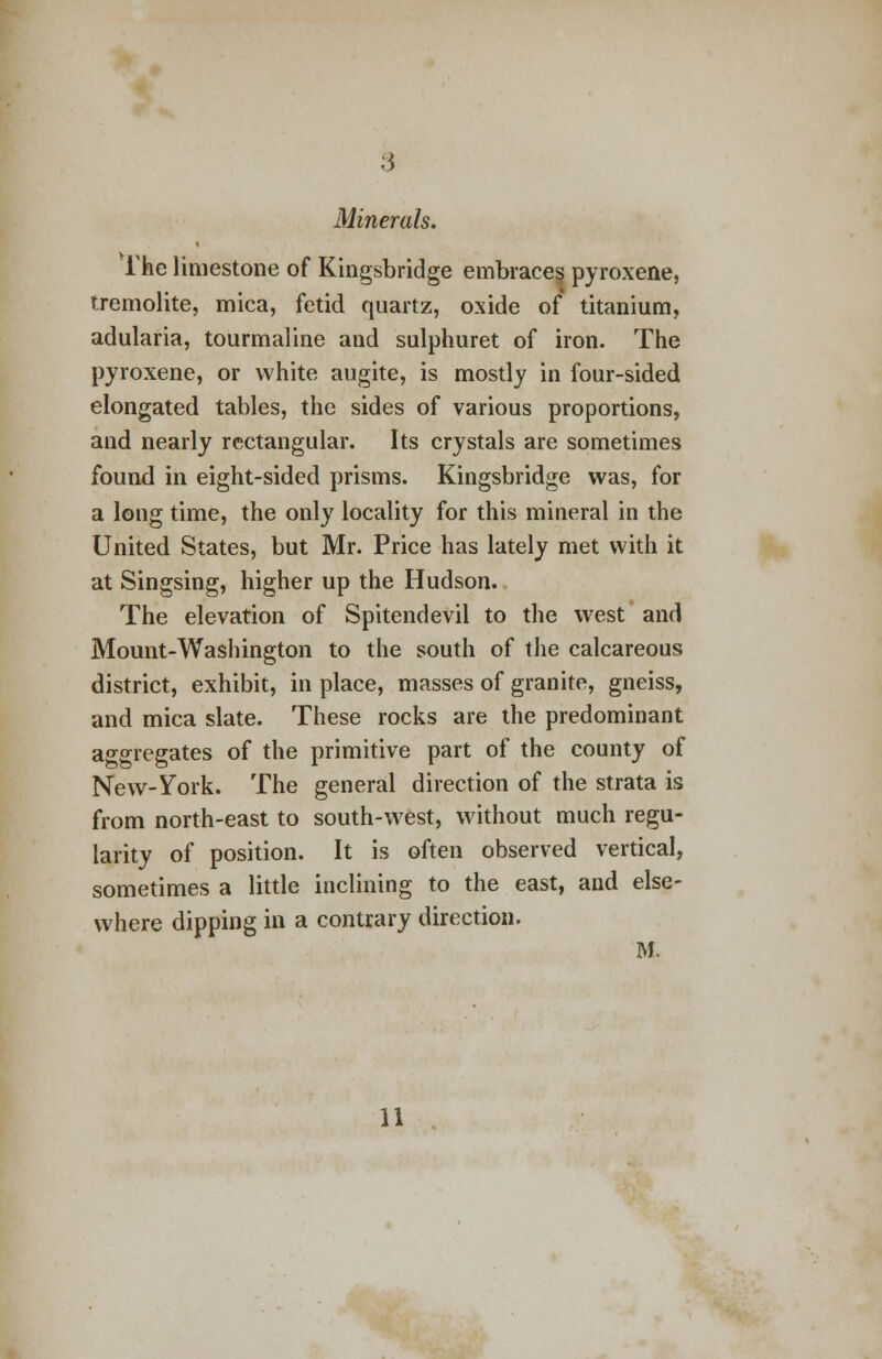 Minerals. The limestone of Kingsbridge embraces pyroxene, tremolite, mica, fetid quartz, oxide of titanium, adularia, tourmaline and sulphuret of iron. The pyroxene, or white augite, is mostly in four-sided elongated tables, the sides of various proportions, and nearly rectangular. Its crystals are sometimes found in eight-sided prisms. Kingsbridge was, for a long time, the only locality for this mineral in the United States, but Mr. Price has lately met with it at Singsing, higher up the Hudson. The elevation of Spitendevil to the west and Mount-Washington to the south of the calcareous district, exhibit, in place, masses of granite, gneiss, and mica slate. These rocks are the predominant aggregates of the primitive part of the county of New-York. The general direction of the strata is from north-east to south-west, without much regu- larity of position. It is often observed vertical, sometimes a little inclining to the east, and else- where dipping in a contrary direction. M. 11