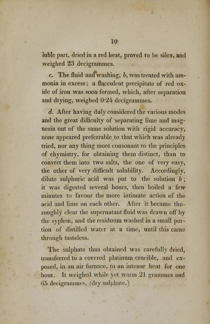 luble part, dried in a red heat, proved to be silex, and weighed 23 decigrammes. c. The fluid ana washing, b, was treated with am- monia in excess; a flacculent precipitate of red ox- ide of iron was soon formed, which, after separation and drying, weighed 0*24 decigrammes. d. After having duly considered the various modes and the great difficulty of separating lime and mag- nesia out of the same solution with rigid accuracy, none appeared preferrable to that which was already tried, nor any thing more consonant to the principles of chymistry, for obtaining them distinct, than to convert them into two salts, the one of very easy, the other of very difficult solubility. Accordingly, dilute sulphuric acid was put to the solution b; it was digested several hours, then boiled a few minutes to favour the more intimate action of the acid and lime on each other. After it became tho- roughly clear the supernatant fluid was drawn off by the syphon, and the residuum washed in a small por- tion of distilled water at a time, until this came through tasteless. The sulphate thus obtained was carefully dried, transferred to a covered platinum crucible, and ex- posed, in an air furnace, to an intense heat for one hour. It weighed while yet warm 21 grammes and 65 decigrammes (dry sulphate.)