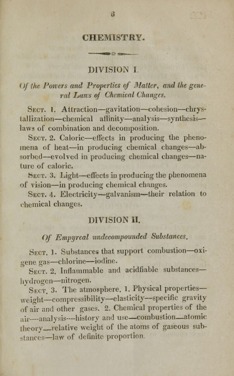 CHEMISTRY. DIVISION I Of the Powers and Properties of Matter, and the gene ral Laws of Chemical Changes. Sect. 1. Attraction—gavitation—cohesion—chrys- tallization—chemical affinity—analysis—synthesis- laws of combination and decomposition. Sect. 2. Caloric—effects in producing the pheno- mena of heat—in producing chemical changes—ab- sorbed—evolved in producing chemical changes—na- ture of caloric. ►Sect. 3. Light—effects in producing the phenomena of vision—in producing chemical changes. Sect. 4. Electricity—galvanism—-their relation to chemical changes. DIVISION II. Of Empyreal undecompounded Substances. Sect. 1. Substances that support combustion—oxi- gene gas—chlorine—iodine. Sect. 2. Inflammable and acidfiable substances— hydrogen—nitrogen. Sect. 3. The atmosphere. 1. Physical properties- weight—compressibility—elasticity—specific gravity of air and other gases. 2. Chemical properties of the air-—analysis—history and use—combustion—atomic theory relative weight of the atoms of gaseous sub- stances—law of definite proportion.