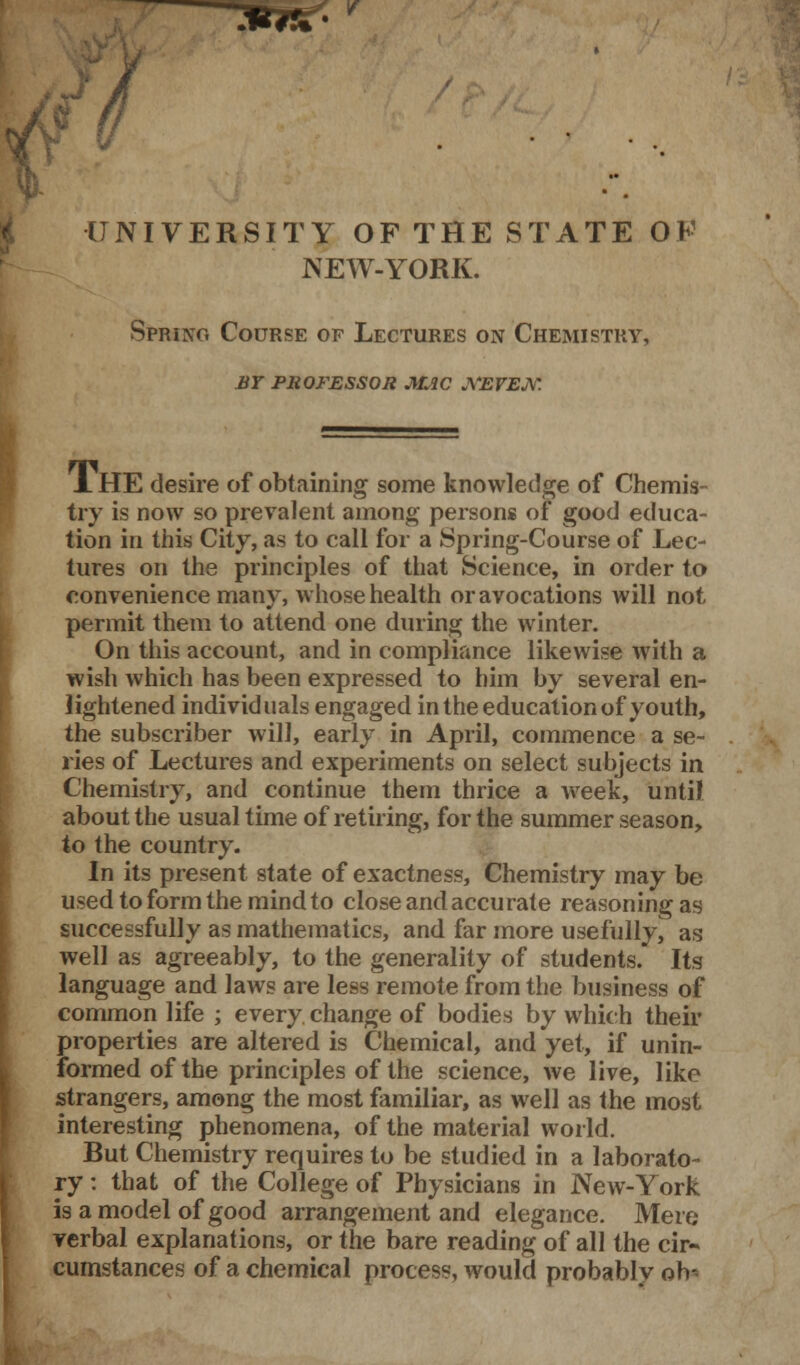 V UNIVERSITY OP THE STATE OF NEW-YORK. Spring Course of Lectures on Chemistry, by professor mac xevejv. J. HE desire of obtaining some knowledge of Chemis- try is now so prevalent among persons of good educa- tion in this City, as to call for a Spring-Course of Lec- tures on the principles of that Science, in order to convenience many, whose health or avocations will not permit them to attend one during the winter. On this account, and in compliance likewise with a wish which has been expressed to him by several en- lightened individuals engaged in the education of youth, the subscriber will, early in April, commence a se- ries of Lectures and experiments on select subjects in Chemistry, and continue them thrice a week, until about the usual time of retiring, for the summer season, to the country. In its present state of exactness, Chemistry may be used to form the mind to close and accurate reasoning as successfully as mathematics, and far more usefully, as well as agreeably, to the generality of students. Its language and laws are less remote from the business of common life ; every change of bodies by which their properties are altered is Chemical, and yet, if unin- formed of the principles of the science, we live, like strangers, among the most familiar, as well as the most interesting phenomena, of the material world. But Chemistry requires to be studied in a laborato- ry : that of the College of Physicians in New-York is a model of good arrangement and elegance. Mere verbal explanations, or the bare reading of all the cir- cumstances of a chemical process, would probably oh-