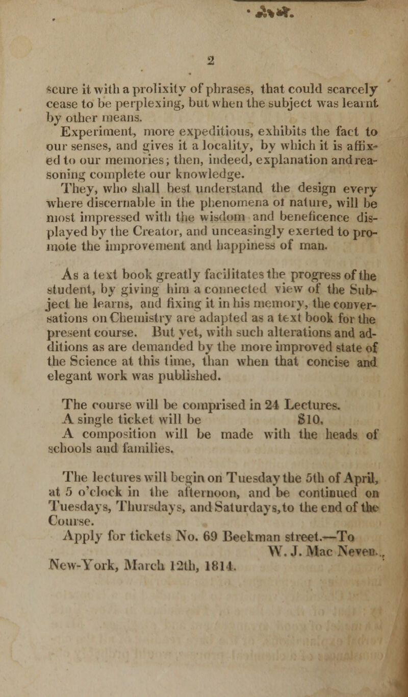 . 3 %**. *cure it with a prolixity of phrases, that could scarcely cease to be perplexing, but when the subject was learnt by other means. Experiment, more expeditious, exhibits the fact to our senses, and gives it a locality, by which it is affix- ed to our memories; then, indeed, explanation and rea- soning complete our knowledge. They, who shall best understand the design every where discernable in the phenomena ol nature, will be most impressed with the wisdom and beneficence dis- played by the Creator, and unceasingly exerted to pro- mote the improvement and happiness of man. As a text book greatly facilitates the progress of the student, by giving him a connected view of the Sub- ject he learns, and fixing it in his memory, the conver- sations on Chemistry are adapted as a text book for the present course. But yet, with such alterations and ad- ditions as are demanded by the more improved state of the Science at this time, than when that concise and elegant work was published. The course will be comprised in 24 Lectures. A single ticket will be SlO, A composition will be made with the heads of schools and families. The lectures will begin on Tuesday the 5th of April, at 5 o'clock in the afternoon, and be continued on Tuesdays, Thursdays, and Saturdays,to the end of the Course. Apply for tickets No. 69 Beekman street.—To \\ .1. Mac Neven. New-York, March 12th, 1811