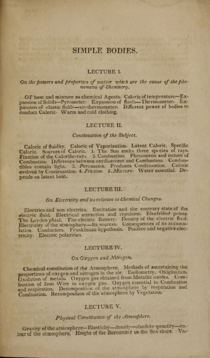 SIMPLE BODIES. LECTURE I- On the fiowera and firofierties of matter which are the cause of the phe- nomena of Chemistry. OF heat and mixture as chemical Agents. Caloric of temperature~Ex- pansion of Solids—Pyrometer. Expansion of fluids—Thermometer. Ex- pansion of elastic fluids—air-thermometer. Different power of bodies to conduct Caloric- Warm and cold clothing. LECTURE II. Continuation of the Subject. Caloric of fluidity. Caloric of Vaporization. Latent Caloric. Specific Caloric. Sources of Caloric. 1- The Sun emits three species of rays. Fixation of the Calorific-rays 2- Combustion. Phenomena and nature of Combustion. Difference between oxydisement and Combustion- Combus- tibles contain light. 3. Percussion. Produces Condensation. Caloric evolved by Condensation. 4. Friction- S.Mixture- Water essential. De- pends on latent heat. LECTURE III. On Electricity and its relation to Chemical Changes. Electrics and non electrics. Excitation and the contrary state of the electric fluid. Electrical attraction and repulsion. Electrified points. The Leyden phial. Tie electric Battery- Density of the electric fluid. Electr.city of the atmosphere—Its sources. Consequences of its accumu- lation. Conductors. Franklinian hypothesis. Positive and negative elec- tricity- Electric polarities. LECTURE IV. On Odcygcn and Nitrogen. Chemical constitution of the Atmosphere. Methods of ascertaining the uronortions of oxvgen and nitrogen in the air. Eudiometry. Origination. Ox dation of metals. Oxygen gas obtained from Metallic oxides. Com- bustion of Iron Wire in oxvgen ?as. Oxygen essential to Combustion and respiration. Decomposition of the atmosphere by respiration ana Combustion. Recomposition of the atmosphere by \ tgttation. LECTURE V. Physical Constitution of the Jtmosfihcrc. Gravity of the atmosphere-Elasticity—density-absolute quantity—co^ lour of the atmosphere. Height of the Barometer on the bea shore. \ a-