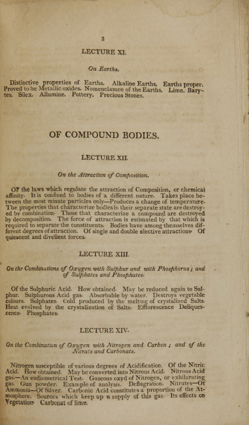 LECTURE XI. On Earths. Distinctive properties of Earths. Alkaline Earths. Earths proper. Proved to be Metallic oxides. Nomenclature of the Earths. Lime Bary- tes. Silex. Allumine. Pottery. Precious Stones. OF COMPOUND BODIES. LECTURE XII. On the Attraction of Composition. OF the laws which regulate the attraction of Composition, or chemical affinity- It is confined to bodies of a different nature. Takes place be- tween the most minute particles only—Produces a change of temperature. The properties that characterize bodies in their separate state are destroy- ed bv combination- Those that characterize a compound are destroyed by decomposition- The force of attraction is estimated by that which is required to separate the constituents. Bodies have among themselves dif- ferent degrees of attraction. Of single and double elective attractions* Of quiescent and divellent forces. LECTURE XIII. On the Combinations of Oxygen with Sulphur and with Phosphorus ; and of Sulphates and Phosphates- Of the Sulphuric Acid- How obtained- May be reduced again to Sul- phur. Sulphurous Acid gas- Absorbable by water. Destroys vegetable colours. Sulphates- Cold produced by the melting of crystalized Salts. Heat evolved by the crystalization of Salts- Efflorescence Deliques- cence- Phosphates. LECTURE XIV. On the Combination of Oxygen with Mtrogen and Carbon ; and of the Nitrats and Carbonats. Nitrogen susceptible of various degrees of Acidification. Of the Nitric- Acid. How obtained- May be converted into Nitrous Acid- Nitrous Acid gas.—An eudiometrical Test. Gaseous oxyd of Nitrogen, or exhilarating gas. Gun powder. Example of analysis. Deflagration. Nitrates—Of Ammonia—Of Silver. Carbonic Acid constitutes a proportion of the At- mosphere. Sources which keep up ft supply of this gas- Its effects on Vegetation* Carbonat of lime.