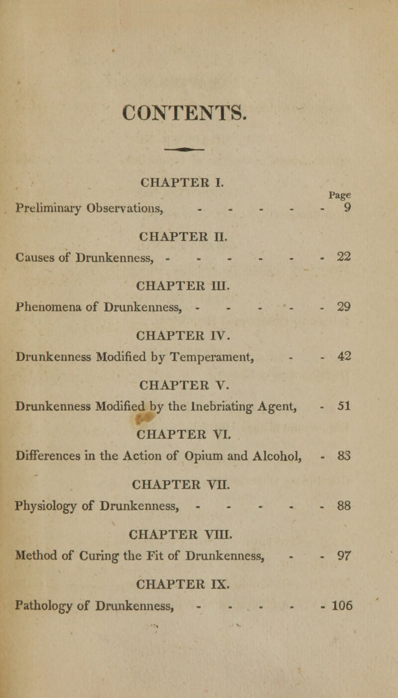 CONTENTS. CHAPTER I. Page Preliminary Observations, ..... 9 CHAPTER n. Causes of Drunkenness, - 22 CHAPTER III. Phenomena of Drunkenness, - - - - 29 CHAPTER IV. Drunkenness Modified by Temperament, - - 42 CHAPTER V. Drunkenness Modified by the Inebriating Agent, - 51 CHAPTER VI. Differences in the Action of Opium and Alcohol, - 83 CHAPTER VH. Physiology of Drunkenness, .... 88 CHAPTER VIH. Method of Curing the Fit of Drunkenness, - - 97 CHAPTER IX. Pathology of Drunkenness, 106