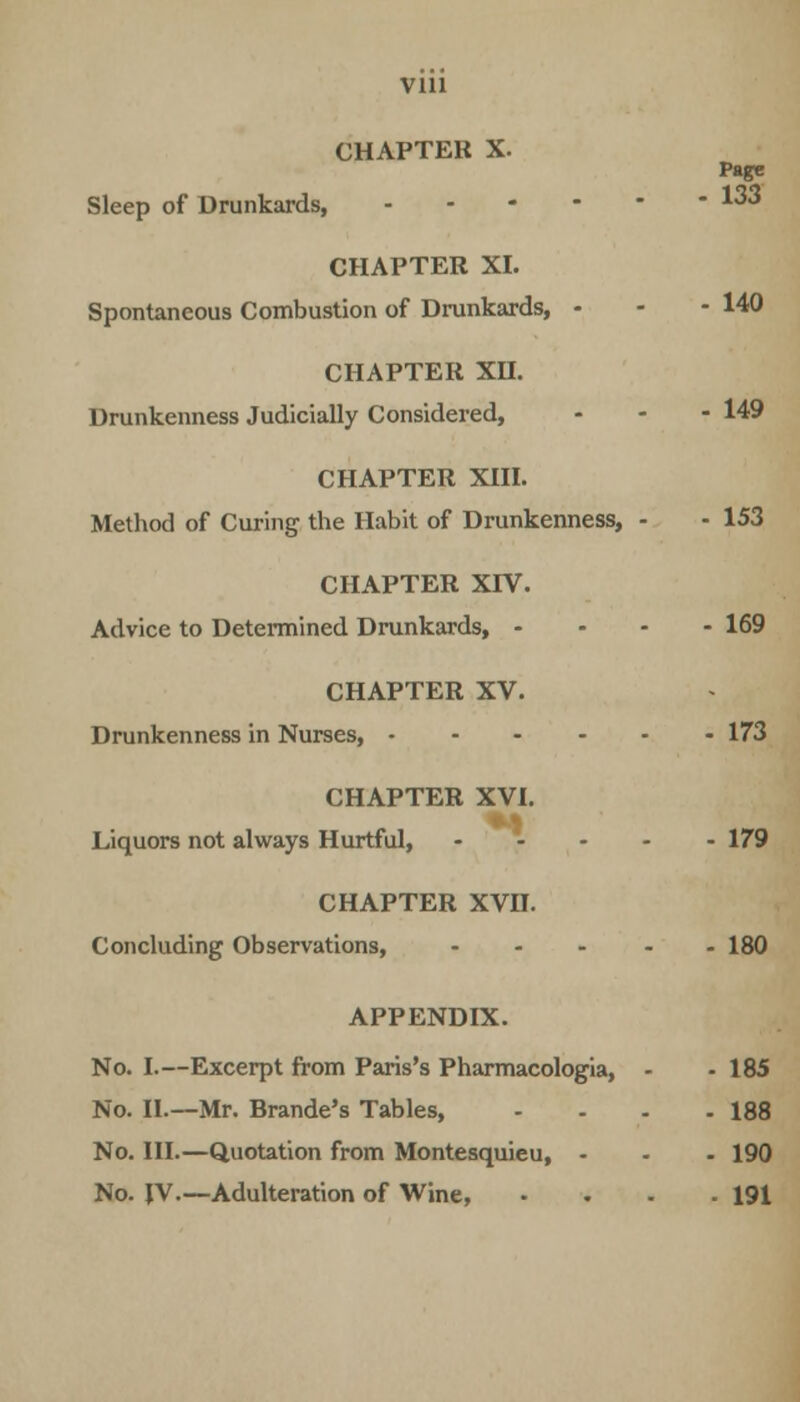 CHAPTER X. Sleep of Drunkards, - CHAPTER XI. Spontaneous Combustion of Drunkards, - CHAPTER XH. Drunkenness Judicially Considered, CHAPTER XIII. Method of Curing the Habit of Drunkenness, CHAPTER XIV. Advice to Determined Drunkards, - CHAPTER XV. Drunkenness in Nurses, 173 CHAPTER XVI. Liquors not always Hurtful, 179 CHAPTER XVn. Concluding Observations, 180 APPENDIX. No. I.—Excerpt from Paris's Pharmacologia, - • 185 No. II.—Mr. Brande's Tables, - - . -188 No. HI.—Quotation from Montesquieu, - - - 190 No. JV.—Adulteration of Wine, - . -191 Page - 133 - 140 - 149 - 153 - 169