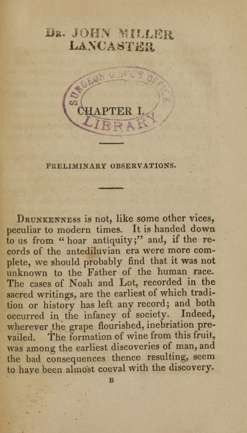 Br. JOHN MILLER LAXCASTJSii APTER I.,; PRELIMINARY OBSERVATIONS. Drunkenness is not, like some other vices, peculiar to modern times. It is handed down to us from hoar antiquity; and, if the re- cords of the antediluvian era were more com- plete, we should probably find that it was not unknown to the Father of the human race. The cases of Noah and Lot, recorded in the sacred writings, are the earliest of which tradi- tion or history has left any record; and both occurred in the infancy of society. Indeed, wherever the grape flourished, inebriation pre- vailed, the formation of wine from this fruit, was among the earliest discoveries of man, and the bad consequences thence resulting, seem to haye been almost coeval with the discovery. B