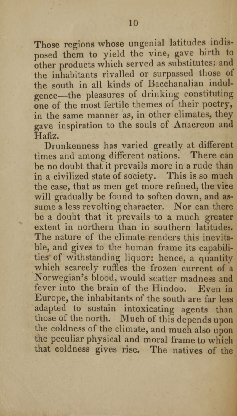 Those regions whose ungenial latitudes indis- posed them to yield the vine, gave birth to other products which served as substitutes; and the inhabitants rivalled or surpassed those of the south in all kinds of Bacchanalian indul- gence—the pleasures of drinking constituting one of the most fertile themes of their poetry, in the same manner as, in other climates, they gave inspiration to the souls of Anacreon and Hafiz. Drunkenness has varied greatly at different times and among different nations. There can be no doubt that it prevails more in a rude than in a civilized state of society. This is so much the case, that as men get more refined, the vice will gradually be found to soften down, and as- sume a less revolting character. Nor can there be a doubt that it prevails to a much greater extent in northern than in southern latitudes. The nature of the climate renders this inevita- ble, and gives to the human frame its capabili- ties of withstanding liquor: hence, a quantity which scarcely ruffles the frozen current of a Norwegian's blood, would scatter madness and fever into the brain of the Hindoo. Even in Europe, the inhabitants of the south are far less adapted to sustain intoxicating agents than those of the north. Much of this depends upon the coldness of the climate, and much also upon the peculiar physical and moral frame to which that coldness gives rise. The natives of the