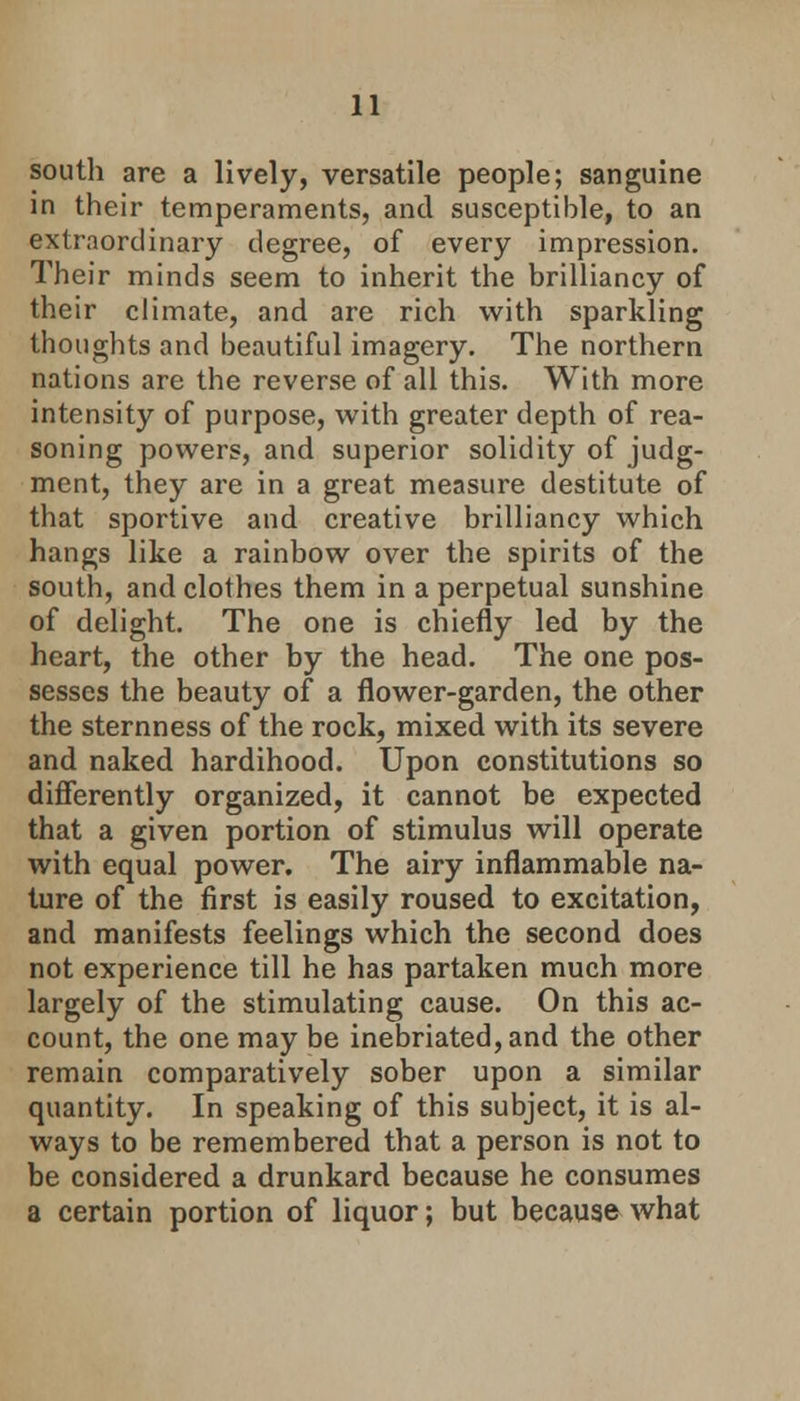 south are a lively, versatile people; sanguine in their temperaments, and susceptible, to an extraordinary degree, of every impression. Their minds seem to inherit the brilliancy of their climate, and are rich with sparkling thoughts and beautiful imagery. The northern nations are the reverse of all this. With more intensity of purpose, with greater depth of rea- soning powers, and superior solidity of judg- ment, they are in a great measure destitute of that sportive and creative brilliancy which hangs like a rainbow over the spirits of the south, and clothes them in a perpetual sunshine of delight. The one is chiefly led by the heart, the other by the head. The one pos- sesses the beauty of a flower-garden, the other the sternness of the rock, mixed with its severe and naked hardihood. Upon constitutions so differently organized, it cannot be expected that a given portion of stimulus will operate with equal power. The airy inflammable na- ture of the first is easily roused to excitation, and manifests feelings which the second does not experience till he has partaken much more largely of the stimulating cause. On this ac- count, the one may be inebriated, and the other remain comparatively sober upon a similar quantity. In speaking of this subject, it is al- ways to be remembered that a person is not to be considered a drunkard because he consumes a certain portion of liquor; but because what