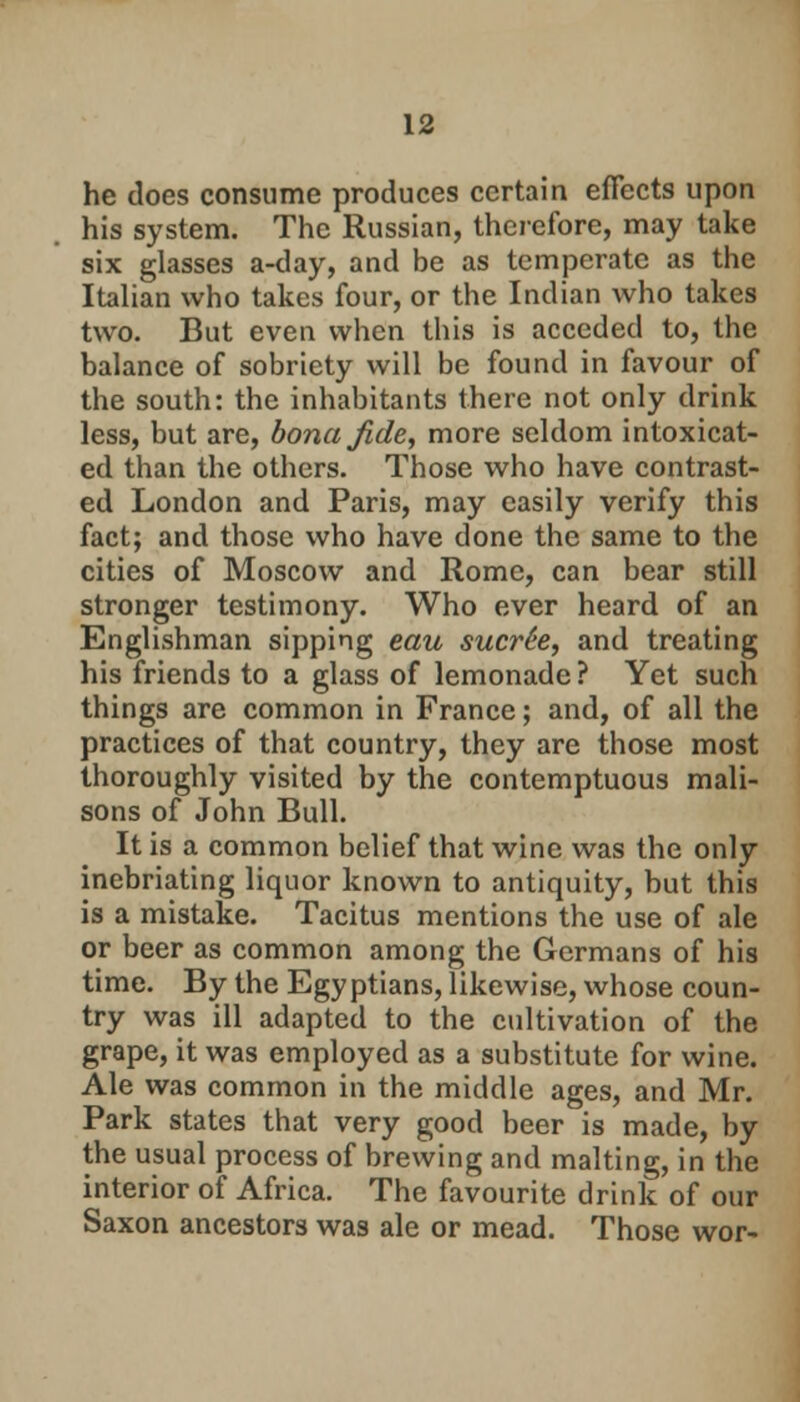 he does consume produces certain effects upon his system. The Russian, therefore, may take six glasses a-day, and be as temperate as the Italian who takes four, or the Indian who takes two. But even when this is acceded to, the balance of sobriety will be found in favour of the south: the inhabitants there not only drink less, but are, bona Jide, more seldom intoxicat- ed than the others. Those who have contrast- ed London and Paris, may easily verify this fact; and those who have done the same to the cities of Moscow and Rome, can bear still stronger testimony. Who ever heard of an Englishman sipping eau sucr6e, and treating his friends to a glass of lemonade ? Yet such things are common in France; and, of all the practices of that country, they are those most thoroughly visited by the contemptuous mali- sons of John Bull. It is a common belief that wine was the only inebriating liquor known to antiquity, but this is a mistake. Tacitus mentions the use of ale or beer as common among the Germans of his time. By the Egyptians, likewise, whose coun- try was ill adapted to the cultivation of the grape, it was employed as a substitute for wine. Ale was common in the middle ages, and Mr. Park states that very good beer is made, by the usual process of brewing and malting, in the interior of Africa. The favourite drink of our Saxon ancestors was ale or mead. Those wor-