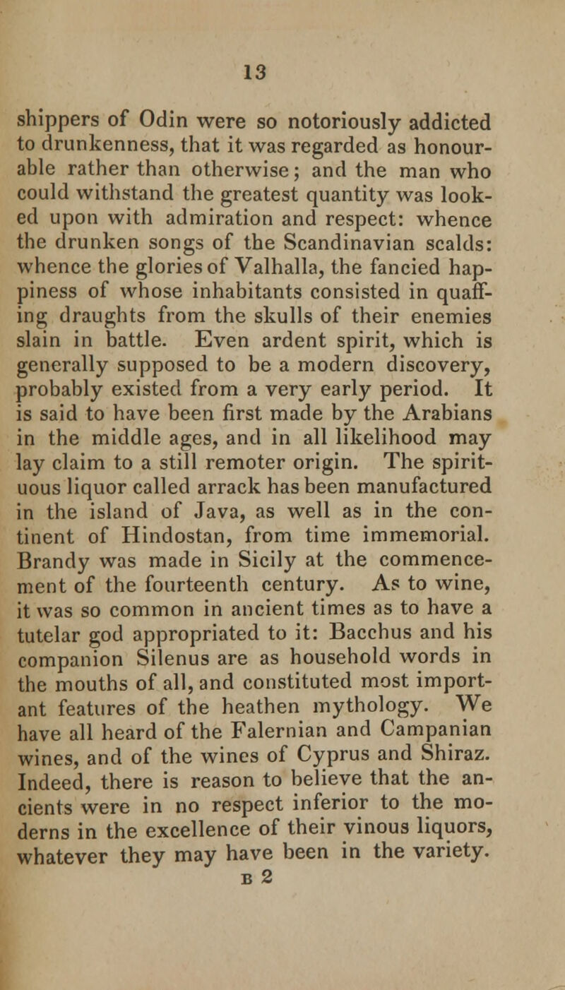 shippers of Odin were so notoriously addicted to drunkenness, that it was regarded as honour- able rather than otherwise; and the man who could withstand the greatest quantity was look- ed upon with admiration and respect: whence the drunken songs of the Scandinavian scalds: whence the glories of Valhalla, the fancied hap- piness of whose inhabitants consisted in quaff- ing draughts from the skulls of their enemies slain in battle. Even ardent spirit, which is generally supposed to be a modern discovery, probably existed from a very early period. It is said to have been first made by the Arabians in the middle ages, and in all likelihood may lay claim to a still remoter origin. The spirit- uous liquor called arrack has been manufactured in the island of Java, as well as in the con- tinent of Hindostan, from time immemorial. Brandy was made in Sicily at the commence- ment of the fourteenth century. As to wine, it was so common in ancient times as to have a tutelar god appropriated to it: Bacchus and his companion Silenus are as household words in the mouths of all, and constituted most import- ant features of the heathen mythology. We have all heard of the Falernian and Campanian wines, and of the wines of Cyprus and Shiraz. Indeed, there is reason to believe that the an- cients were in no respect inferior to the mo- derns in the excellence of their vinous liquors, whatever they may have been in the variety. b 2